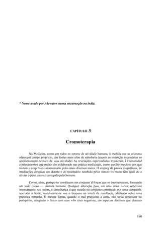 * Nome usado por Akenaton numa encarnação na índia.




                                       CAPÍTULO       3

                                    Cromoterapia

         Na Medicina, como em todos os setores de atividade humana, à medida que as criaturas
oferecem campo propí cio, das fontes mais altas de sabedoria descem as instruçõe necessárias ao
aprimoramento técnico de suas atividadeí As revelações espiritualistas trouxeram à Humanidad
conhecimentos que muito têm colaborado nas prática medicinais, como auxílio precioso aos que
trazem o corp físico atormentado pelos mais diversos males. O empreg de passes magnéticos, de
irradiações dirigidas aos doente e do receituário recebido pelos sensitivos muito têm ajudí do a
aliviar o peso da cruz carregada pelo homem.

        Corpo, alma, perispírito constituem um conjunto d forças que se interpenetram, formando
um todo coeso — criatura humana. Qualquer alteração pois, em uma dessí partes, repercute
intensamente nas outras, à semelhança d que sucede no conjunto constituído por uma campainh;
apertado o botão, imediatamente soa o tímpano no interk da residência, aleitando sobre uma
presença estranha. E mesma forma, quando o mal pressiona a alma, não tarda repercutir no
períspirito, atingindo o físico com suas vibr coes negativas, em aspectos diversos que chamais




                                                                                            190
 