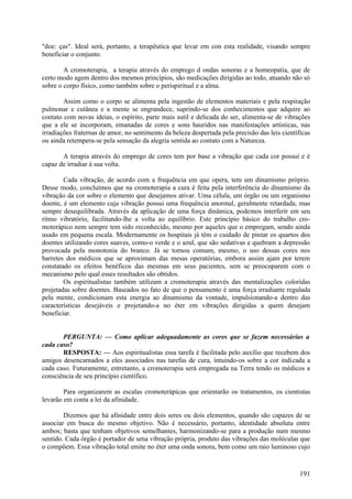 "doe: ças". Ideal será, portanto, a terapêutica que levar em con esta realidade, visando sempre
beneficiar o conjunto.

        A cromoterapia, a terapia através do emprego d ondas sonoras e a homeopatia, que de
certo modo agem dentro dos mesmos princípios, são medicações dirigidas ao todo, atuando não só
sobre o corpo físico, como também sobre o perispiritual e a alma.

        Assim como o corpo se alimenta pela ingestão de elementos materiais e pela respiração
pulmonar e cutânea e a mente se engrandece, suprindo-se dos conhecimentos que adquire ao
contato com novas ideias, o espírito, parte mais sutil e delicada do ser, alimenta-se de vibrações
que a ele se incorporam, emanadas de cores e sons hauridos nas manifestações artísticas, nas
irradiações fraternas de amor, no sentimento da beleza despertada pela precisão das leis científicas
ou ainda retempera-se pela sensação da alegria sentida ao contato com a Natureza.

       A terapia através do emprego de cores tem por base a vibração que cada cor possui e é
capaz de irradiar à sua volta.

        Cada vibração, de acordo com a frequência em que opera, tem um dinamismo próprio.
Desse modo, concluímos que na cromoterapia a cura é feita pela interferência do dinamismo da
vibração da cor sobre o elemento que desejamos ativar. Uma célula, um órgão ou um organismo
doente, é um elemento cuja vibração possui uma frequência anormal, geralmente retardada, mas
sempre desequilibrada. Através da aplicação de uma força dinâmica, podemos interferir em seu
ritmo vibratório, facilitando-lhe a volta ao equilíbrio. Este princípio básico do trabalho cro-
moterápico nem sempre tem sido reconhecido, mesmo por aqueles que o empregam, sendo ainda
usado em pequena escala. Modernamente os hospitais já têm o cuidado de pintar os quartos dos
doentes utilizando cores suaves, como-o verde e o azul, que são sedativas e quebram a depressão
provocada pela monotonia do branco. Já se tornou comum, mesmo, o uso dessas cores nos
barretes dos médicos que se aproximam das mesas operatórias, embora assim ajam por terem
constatado os efeitos benéficos das mesmas em seus pacientes, sem se preocuparem com o
mecanismo pelo qual esses resultados são obtidos.
        Os espiritualistas também utilizam a cromoterapia através das mentalizações coloridas
projetadas sobre doentes. Baseados no fato de que o pensamento é uma força irradiante regulada
pela mente, condicionam esta energia ao dinamismo da vontade, impulsionando-a dentro das
características desejáveis e projetando-a no éter em vibrações dirigidas a quem desejam
beneficiar.


       PERGUNTA: — Como aplicar adequadamente as cores que se fazem necessárias a
cada caso?
       RESPOSTA: — Aos espiritualistas essa tarefa é facilitada pelo auxílio que recebem dos
amigos desencarnados a eles associados nas tarefas de cura, intuindo-os sobre a cor indicada a
cada caso. Futuramente, entretanto, a cromoterapia será empregada na Terra tendo os médicos a
consciência de seu princípio científico.

        Para organizarem as escalas cromoterápicas que orientarão os tratamentos, os cientistas
levarão em conta a lei da afinidade.

        Dizemos que há afinidade entre dois seres ou dois elementos, quando são capazes de se
associar em busca do mesmo objetivo. Não é necessário, portanto, identidade absoluta entre
ambos; basta que tenham objetivos semelhantes, harmonizando-se para a produção num mesmo
sentido. Cada órgão é portador de uma vibração própria, produto das vibrações das moléculas que
o compõem. Essa vibração total emite no éter uma onda sonora, bem como um raio luminoso cujo


                                                                                                191
 