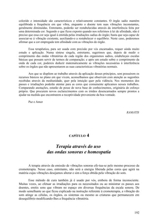 colorido e intensidade são característicos e relativamente constantes. O órgão sadio mantém
equilibrada a frequência em que vibra, enquanto o doente tem suas vibrações inconstantes,
geralmente diminuídas. Entretanto, poderão ser restabelecidas através da interferência feita por
uma determinada cor. Segundo o que ficou exposto quando nos referimos à lei de afinidade, não é
preciso que essa cor seja igual à emitida pelas irradiações sadias do órgão; basta que seja capaz de
associar-se à vibração existente, auxiliando-o a restabelecer o equilíbrio. Neste caso, poderemos
afirmar que a cor empregada tem afinidade com as vibrações do órgão.

        Essa terapêutica, para ser usada com precisão por vós encarnados, requer ainda muito
estudo e aplicação. Numa síntese singela, entretanto, sugerimos que, depois de medir o
comprimento das ondas vibratórias de cada região dos organismos sadios, estabeleçais escalas
básicas que possam servir de termos de comparação; e após um estudo sobre o comprimento da
onda de cada cor, podereis deduzir matematicamente as vibrações necessárias à interferência
sobre os órgãos que não apresentarem as suas características vibratórias normais.

        Aos que se dispõem ao trabalho através da aplicação desses princípios, sem possuírem os
recursos básicos no plano em que vivem, aconselhamos que observem com atenção as sugestões
recebidas através da mediunidade, quer pela intuição quer pela vidência. Nos momentos dos
passes e irradiações poderão atentar para as cores que comumente aplicamos nesses trabalhos.
Comparando anotações, estarão de posse de nova base de conhecimentos, originária do esforço
próprio. Que procurem novos esclarecimentos com os irmãos desencarnados sempre prontos a
ajudar na medida que encontrarem a receptividade proveniente da boa vontade.

       Paz e Amor


                                                                                         RAMATIS




                                         CAPÍTULO       4

                           Terapia através do uso
                       das ondas sonoras e homeopatia

       A terapia através da emissão de vibrações sonoras efe-tua-se pelo mesmo processo da
cromoterapia. Nesse caso, entretanto, não será a energia liberada pelas cores que agirá na
matéria cujas vibrações desejamos alterar e sim a força obtida pela vibração do som.

       Esse método de cura também já é usado por vós, embora de forma inconsciente.
Muitas vezes, ao efetuar as irradiações para os necessitados ou ao ministrar os passes aos
doentes, emitis sons que vibram no espaço em diversas frequências da escala sonora. De
modo semelhante ao que ficou explicado na instrução referente à cromoterapia, a vibração do
som atinge as células, os órgãos, os sistemas ou mesmo as criaturas que permanecem em
desequilíbrio modificando-lhes a frequência vibratória.



                                                                                                192
 