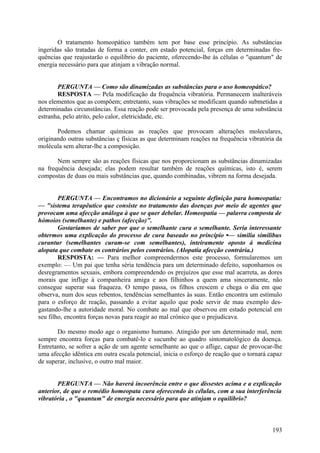 O tratamento homeopático também tem por base esse princípio. As substâncias
ingeridas são tratadas de forma a conter, em estado potencial, forças em determinadas fre-
quências que reajustarão o equilíbrio do paciente, oferecendo-lhe às células o "quantum" de
energia necessário para que atinjam a vibração normal.


       PERGUNTA — Como são dinamizadas as substâncias para o uso homeopático?
       RESPOSTA — Pela modificação da frequência vibratória. Permanecem inalteráveis
nos elementos que as compõem; entretanto, suas vibrações se modificam quando submetidas a
determinadas circunstâncias. Essa reação pode ser provocada pela presença de uma substância
estranha, pelo atrito, pelo calor, eletricidade, etc.

       Podemos chamar químicas as reações que provocam alterações moleculares,
originando outras substâncias ç físicas as que determinam reações na frequência vibratória da
molécula sem alterar-lhe a composição.

       Nem sempre são as reações físicas que nos proporcionam as substâncias dinamizadas
na frequência desejada; elas podem resultar também de reações químicas, isto é, serem
compostas de duas ou mais substâncias que, quando combinadas, vibrem na forma desejada.


        PERGUNTA — Encontramos no dicionário a seguinte definição para homeopatia:
— "sistema terapêutico que consiste no tratamento das doenças por meio de agentes que
provocam uma afecção análoga à que se quer debelar. Homeopatia — palavra composta de
hómoios (semelhante) e pathos (afecção)".
        Gostaríamos de saber por que o semelhante cura o semelhante. Seria interessante
obtermos uma explicação do processo de cura baseado no princípio •— similia similibus
curantur (semelhantes curam-se com semelhantes), inteiramente oposto à medicina
alopata que combate os contrários pelos contrários. (Alopatia afecção contrária.)
        RESPOSTA: — Para melhor compreendermos este processo, formularemos um
exemplo: — Um pai que tenha séria tendência para um determinado defeito, suponhamos os
desregramentos sexuais, embora compreendendo os prejuízos que esse mal acarreta, as dores
morais que inflige à companheira amiga e aos filhinhos a quem ama sinceramente, não
consegue superar sua fraqueza. O tempo passa, os filhos crescem e chega o dia em que
observa, num dos seus rebentos, tendências semelhantes às suas. Então encontra um estímulo
para o esforço de reação, passando a evitar aquilo que pode servir de mau exemplo des-
gastando-lhe a autoridade moral. No combate ao mal que observou em estado potencial em
seu filho, encontra forças novas para reagir ao mal crónico que o prejudicava.

       Do mesmo modo age o organismo humano. Atingido por um determinado mal, nem
sempre encontra forças para combatê-lo e sucumbe ao quadro sintomatológico da doença.
Entretanto, se sofrer a ação de um agente semelhante ao que o aflige, capaz de provocar-lhe
uma afecção idêntica em outra escala potencial, inicia o esforço de reação que o tornará capaz
de superar, inclusive, o outro mal maior.


       PERGUNTA — Não haverá incoerência entre o que dissestes acima e a explicação
anterior, de que o remédio homeopata cura oferecendo às células, com a sua interferência
vibratória , o "quantum" de energia necessário para que atinjam o equilíbrio?



                                                                                          193
 
