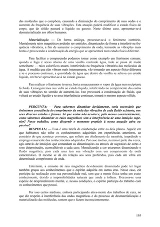 das moléculas que o compõem, causando a diminuição do comprimento de suas ondas e o
aumento da frequência de suas vibrações. Esta atuação poderá modificar o estado físico do
corpo, que de sólido passará a líquido ou gasoso. Neste último caso, apresentar-se-á
desmaterializado aos olhos humanos.

        Materialização — De forma análoga, processar-se-á o fenómeno contrário.
Mentalmente raios magnéticos poderão ser emitidos, dinamizados de forma a interferir na fre-
quência vibratória, a fim de aumentar o comprimento da onda, tornando as vibrações mais
lentas e provocando a condensação da energia que se apresentará num estado físico diferente.

        Para facilitar a compreensão podemos tomar como exemplo um fenómeno comum:
quando o fogo é aceso abaixo de uma vasilha contendo água, tudo se passa de modo
semelhante — raios caloríficos atuam, interferindo na frequência vibratória das moléculas da
água. À medida que elas vibram mais intensamente, vão tomando um aspecto físico diferente
e se o processo continuar, a quantidade de água que dentro da vasilha se achava em estado
líquido, em breve apresentar-se-á no estado gasoso.

        Para realizar o fenómeno inverso, basta armazenarmos o vapor da água num recipiente
fechado. Conseguiremos sua volta ao estado líquido, interferindo no comprimento das ondas
de suas vibrações no sentido de aumentá-las. Isto provocará a condensação do fluido, que
voltará ao estado líquido e se essa interferência continuar, tomará o mesmo aspecto sólido.


        PERGUNTA: — Para sabermos dinamizar devidamente, seria necessário que
tivéssemos consciência do comprimento da onda das vibrações de cada fluido existente, nos
seus diversos estados e formas. Já que assim não acontece, pelo menos conscientemente,
como sabermos dinamizar os raios magnéticos sem a interferência de uma intuição supe-
rior? Nesse trabalho, como discernir o momento propício à nossa atuação ativa ou
passiva?
        RESPOSTA: — Essa é uma tarefa de colaboração entre os dois planos. Aquele em
que habitamos não tolhe os conhecimentos adquiridos em experiências anteriores, ao
contrário do que acontece convosco, que sofreis um abafamento da memória, impedindo o
emprego consciente dos conhecimentos adquiridos. Por esse motivo, na maior parte das vezes,
agis através de intuições que comandam as dinamizações ou através de sugestões de cores e
sons determinados, aconselháveis a cada caso. Mentalizando a cor estaremos dinamizando o
fluido magnético, pois cada uma tem sua vibração com um comprimento de onda
característico. O mesmo se dá em relação aos sons proferidos, pois cada um vibra em
determinado comprimento de onda.

        Entretanto, a emissão do raio magnético devidamente dinamizado pode ter lugar
também graças aos conhecimentos que o espírito adquiriu em outras eras. Nesse caso, ele
participa da realização com sua personalidade real, sem que a mente física tenha um exato
conhecimento, devido a impossibilidades naturais que ainda a tolhem. Processa-se uma
espécie de desprendimento mental, e, nessas condições, o espírito participa do trabalho com
os conhecimentos que possui.

       Por isso certos médiuns, embora participando ativa-mente dos trabalhos de cura, no
que diz respeito à interferência das ondas magnéticas e do processo de desmaterialização e
materializarão das moléculas, sentem que o fazem inconscientemente.



                                                                                        195
 