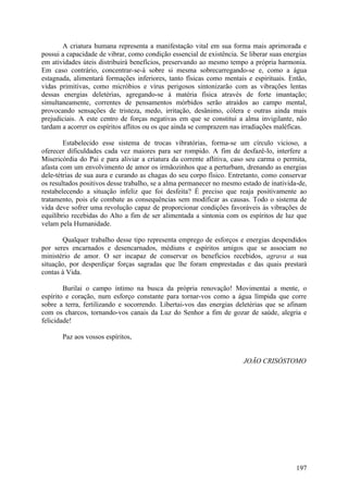 A criatura humana representa a manifestação vital em sua forma mais aprimorada e
possui a capacidade de vibrar, como condição essencial de existência. Se liberar suas energias
em atividades úteis distribuirá benefícios, preservando ao mesmo tempo a própria harmonia.
Em caso contrário, concentrar-se-á sobre si mesma sobrecarregando-se e, como a água
estagnada, alimentará formações inferiores, tanto físicas como mentais e espirituais. Então,
vidas primitivas, como micróbios e vírus perigosos sintonizarão com as vibrações lentas
dessas energias deletérias, agregando-se à matéria física através de forte imantação;
simultaneamente, correntes de pensamentos mórbidos serão atraídos ao campo mental,
provocando sensações de tristeza, medo, irritação, desânimo, cólera e outras ainda mais
prejudiciais. A este centro de forças negativas em que se constitui a alma invigilante, não
tardam a acorrer os espíritos aflitos ou os que ainda se comprazem nas irradiações maléficas.

        Estabelecido esse sistema de trocas vibratórias, forma-se um círculo vicioso, a
oferecer dificuldades cada vez maiores para ser rompido. A fim de desfazê-lo, interfere a
Misericórdia do Pai e para aliviar a criatura da corrente aflitiva, caso seu carma o permita,
afasta com um envolvimento de amor os irmãozinhos que a perturbam, drenando as energias
dele-tétrias de sua aura e curando as chagas do seu corpo físico. Entretanto, como conservar
os resultados positivos desse trabalho, se a alma permanecer no mesmo estado de inativida-de,
restabelecendo a situação infeliz que foi desfeita? É preciso que reaja positivamente ao
tratamento, pois ele combate as consequências sem modificar as causas. Todo o sistema de
vida deve sofrer uma revolução capaz de proporcionar condições favoráveis às vibrações de
equilíbrio recebidas do Alto a fim de ser alimentada a sintonia com os espíritos de luz que
velam pela Humanidade.

       Qualquer trabalho desse tipo representa emprego de esforços e energias despendidos
por seres encarnados e desencarnados, médiuns e espíritos amigos que se associam no
ministério de amor. O ser incapaz de conservar os benefícios recebidos, agrava a sua
situação, por desperdiçar forças sagradas que lhe foram emprestadas e das quais prestará
contas à Vida.

        Burilai o campo íntimo na busca da própria renovação! Movimentai a mente, o
espírito e coração, num esforço constante para tornar-vos como a água límpida que corre
sobre a terra, fertilizando e socorrendo. Libertai-vos das energias deletérias que se afinam
com os charcos, tornando-vos canais da Luz do Senhor a fim de gozar de saúde, alegria e
felicidade!

       Paz aos vossos espíritos,


                                                                       JOÃO CRISÓSTOMO




                                                                                          197
 