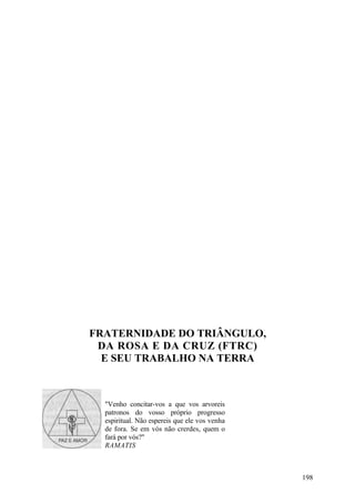 FRATERNIDADE DO TRIÂNGULO,
 DA ROSA E DA CRUZ (FTRC)
  E SEU TRABALHO NA TERRA



  "Venho concitar-vos a que vos arvoreis
  patronos do vosso próprio progresso
  espiritual. Não espereis que ele vos venha
  de fora. Se em vós não crerdes, quem o
  fará por vós?"
  RAMATIS



                                               198
 