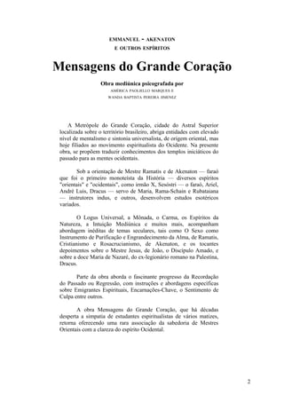 EMMANUEL       - AKENATON
                         E OUTROS ESPÍRITOS



Mensagens do Grande Coração
                   Obra mediúnica psicografada por
                       AMÉRICA PAOLIELLO MARQUES E
                      WANDA BAPTISTA PEREIRA JIMENEZ




    A Metrópole do Grande Coração, cidade do Astral Superior
 localizada sobre o território brasileiro, abriga entidades com elevado
 nível de mentalismo e sintonia universalista, de origem oriental, mas
 hoje filiados ao movimento espiritualista do Ocidente. Na presente
 obra, se propõem traduzir conhecimentos dos templos iniciáticos do
 passado para as mentes ocidentais.

        Sob a orientação de Mestre Ramatis e de Akenaton — faraó
 que foi o primeiro monoteísta da História — diversos espíritos
 "orientais" e "ocidentais", como irmão X, Sesóstri — o faraó, Ariel,
 André Luis, Dracus — servo de Maria, Rama-Schain e Rubataiana
 — instrutores indus, e outros, desenvolvem estudos esotéricos
 variados.

         O Logus Universal, a Mônada, o Carma, os Espíritos da
 Natureza, a Intuição Mediúnica e muitos mais, acompanham
 abordagem inéditas de temas seculares, tais como O Sexo como
 Instrumento de Purificação e Engrandecimento da Alma, de Ramatis,
 Cristianismo e Rosacrucianismo, de Akenaton, e os tocantes
 depoimentos sobre o Mestre Jesus, de João, o Discípulo Amado, e
 sobre a doce Maria de Nazaré, do ex-legionário romano na Palestina,
 Dracus.

        Parte da obra aborda o fascinante progresso da Recordação
 do Passado ou Regressão, com instruções e abordagens específicas
 sobre Emigrantes Espirituais, Encarnações-Chave, o Sentimento de
 Culpa entre outros.

        A obra Mensagens do Grande Coração, que há décadas
 desperta a simpatia de estudantes espiritualistas de vários matizes,
 retorna oferecendo uma rara associação da sabedoria de Mestres
 Orientais com a clareza do espírito Ocidental.




                                                                          2
 
