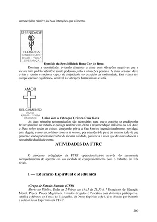 como crédito relativo às boas intenções que alimenta.




                   Domínio da Sensibilidade Rosa Cor de Rosa
        Dominar a emotividade, evitando alimentar a alma com vibrações negativas que a
viciam num padrão vibratório muito poderoso junto a situações penosas. A alma sensível deve
evitar a tensão emocional capaz de prejudicá-la no exercício da mediunidade. Esta requer um
campo sereno e equilibrado, sensível às vibrações harmoniosas e sutis.




                   União com a Vibração Crística Cruz Roxa
        As duas primeiras recomendações são necessárias para que o espírito se predisponha
favoravelmente ao trabalho e consiga realizar com êxito a recomendação máxima da Lei: Ame
a Deus sobre todas as coisas, desejando pôr-se a Seu Serviço incondicionalmente, por ideal,
com alegria; e ame ao próximo como a si mesmo, por considerá-lo parte do mesmo todo de que
provém e sendo portanto merecedor da mesma caridade, paciência e amor que devemos dedicar a
nossa individualidade eterna.
                             ATIVIDADES DA FTRC

        O processo pedagógico da FTRC operacionaliza-se através do permanente
acompanhamento do aprendiz em sua escalada de comprometimento com o trabalho em três
níveis.


       I — Educação Espiritual e Mediúnica

       •Grupo de Estudos Ramatis (GER)
        Aberto ao Público. Todas as 2-Feiras das 19:15 às 21:30 h. * Exercícios de Educação
Mental. Preces. Passes Magnéticos. Estudos dirigidos e Palestras com dinâmica participativa.
Análise e debates de Temas do Evangelho, de Obras Espíritas e de Lições ditadas por Ramatis
e outros Guias Espirituais da FTRC.


                                                                                        200
 