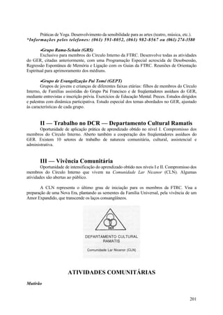 Práticas de Yoga. Desenvolvimento da sensibilidade para as artes (teatro, música, etc.).
*Informações pelos telefones: (061) 591-8052, (061) 982-8567 ou (061) 274-3580

       •Grupo Rama-Schain (GRS)
        Exclusivo para membros do Círculo Interno da FTRC. Desenvolve todas as atividades
do GER, citadas anteriormente, com uma Programação Especial acrescida de Desobsessão,
Regressão Espontânea de Memória e Ligação com os Guias da FTRC. Reuniões de Orientação
Espiritual para aprimoramento dos médiuns.

       •Grupo de Evangelização Pai Tomé (GEPT)
        Grupos de jovens e crianças de diferentes faixas etárias: filhos de membros do Círculo
Interno, de Famílias assistidas do Grupo Pai Francisco e de freqüentadores assíduos do GER,
mediante entrevistas e inscrição prévia. Exercícios de Educação Mental. Preces. Estudos dirigidos
e palestras com dinâmica participativa. Estudo especial dos temas abordados no GER, ajustado
às características de cada grupo.


       II — Trabalho no DCR — Departamento Cultural Ramatis
       Oportunidade de aplicação prática de aprendizado obtido no nível I. Compromisso dos
membros do Círculo Interno. Aberto também a cooperação dos freqüentadores assíduos do
GER. Existem 10 setores de trabalho de natureza comunitária, cultural, assistencial e
administrativa.


       III — Vivência Comunitária
        Oportunidade de intensificação do aprendizado obtido nos níveis I e II. Compromisso dos
membros do Círculo Interno que vivem na Comunidade Lar Nicanor (CLN). Algumas
atividades são abertas ao público.

       A CLN representa o último grau de iniciação para os membros da FTRC. Visa a
preparação de uma Nova Era, plantando as sementes da Família Universal, pela vivência de um
Amor Expandido, que transcende os laços consangüíneos.




                       ATIVIDADES COMUNITÁRIAS
Mutirão


                                                                                             201
 