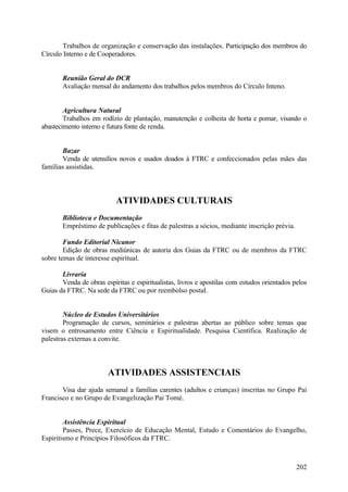 Trabalhos de organização e conservação das instalações. Participação dos membros do
Círculo Interno e de Cooperadores.


       Reunião Geral do DCR
       Avaliação mensal do andamento dos trabalhos pelos membros do Círculo Inteno.


        Agricultura Natural
        Trabalhos em rodízio de plantação, manutenção e colheita de horta e pomar, visando o
abastecimento interno e futura fonte de renda.


       Bazar
       Venda de utensílios novos e usados doados à FTRC e confeccionados pelas mães das
famílias assistidas.



                           ATIVIDADES CULTURAIS
       Biblioteca e Documentação
       Empréstimo de publicações e fitas de palestras a sócios, mediante inscrição prévia.

        Fundo Editorial Nicanor
        Edição de obras mediúnicas de autoria dos Guias da FTRC ou de membros da FTRC
sobre temas de interesse espiritual.

       Livraria
       Venda de obras espíritas e espiritualistas, livros e apostilas com estudos orientados pelos
Guias da FTRC. Na sede da FTRC ou por reembolso postal.


        Núcleo de Estudos Universitários
        Programação de cursos, seminários e palestras abertas ao público sobre temas que
visem o entrosamento entre Ciência e Espiritualidade. Pesquisa Científica. Realização de
palestras externas a convite.



                        ATIVIDADES ASSISTENCIAIS
       Visa dar ajuda semanal a famílias carentes (adultos e crianças) inscritas no Grupo Pai
Francisco e no Grupo de Evangelização Pai Tomé.


        Assistência Espiritual
        Passes, Prece, Exercício de Educação Mental, Estudo e Comentários do Evangelho,
Espiritismo e Princípios Filosóficos da FTRC.



                                                                                              202
 