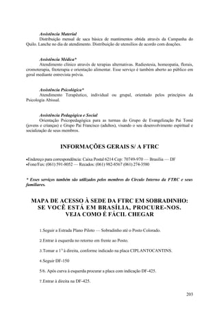 Assistência Material
       Distribuição mensal de saca básica de mantimentos obtida através da Campanha do
Quilo. Lanche no dia de atendimento. Distribuição de utensílios de acordo com doações.


       Assistência Médica*
       Atendimento clínico através de terapias alternativas. Radiestesia, homeopatia, florais,
cromoterapia, fitoterapia e orientação alimentar. Esse serviço é também aberto ao público em
geral mediante entrevista prévia.


       Assistência Psicológica*
       Atendimento Terapêutico, individual ou grupal, orientado pelos princípios da
Psicologia Abissal.


        Assistência Pedagógica e Social
        Orientação Psicopedagógica para as turmas do Grupo de Evangelização Pai Tomé
(jovens e crianças) e Grupo Pai Francisco (adultos), visando o seu desenvolvimento espiritual e
socialização de seus membros.


                   INFORMAÇÕES GERAIS S/ A FTRC

•Endereço para correspondência: Caixa Postal 6214 Cep: 70749-970 — Brasília — DF
•Fone/Fax: (061) 591-8052 — Recados: (061) 982-8567 (061) 274-3580



* Esses serviços também são utilizados pelos membros do Círculo Interno da FTRC e seus
familiares.


  MAPA DE ACESSO À SEDE DA FTRC EM SOBRADINHO:
   SE VOCÊ ESTÁ EM BRASÍLIA, PROCURE-NOS.
           VEJA COMO É FÁCIL CHEGAR

       1.Seguir a Estrada Plano Piloto — Sobradinho até o Posto Colorado.

       2.Entrar à esquerda no retorno em frente ao Posto.

       3.Tomar a 11t à direita, conforme indicado na placa CIPLANTOCANTINS.

       4.Seguir DF-150

       5/6. Após curva à esquerda procurar a placa com indicação DF-425.

       7.Entrar à direita na DF-425.


                                                                                           203
 