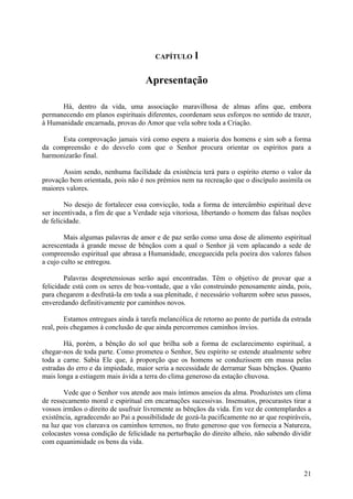 CAPÍTULO      l

                                    Apresentação

      Há, dentro da vida, uma associação maravilhosa de almas afins que, embora
permanecendo em planos espirituais diferentes, coordenam seus esforços no sentido de trazer,
à Humanidade encarnada, provas do Amor que vela sobre toda a Criação.

      Esta comprovação jamais virá como espera a maioria dos homens e sim sob a forma
da compreensão e do desvelo com que o Senhor procura orientar os espíritos para a
harmonizarão final.

       Assim sendo, nenhuma facilidade da existência terá para o espírito eterno o valor da
provação bem orientada, pois não é nos prémios nem na recreação que o discípulo assimila os
maiores valores.

        No desejo de fortalecer essa convicção, toda a forma de intercâmbio espiritual deve
ser incentivada, a fim de que a Verdade seja vitoriosa, libertando o homem das falsas noções
de felicidade.

        Mais algumas palavras de amor e de paz serão como uma dose de alimento espiritual
acrescentada à grande messe de bênçãos com a qual o Senhor já vem aplacando a sede de
compreensão espiritual que abrasa a Humanidade, enceguecida pela poeira dos valores falsos
a cujo culto se entregou.

        Palavras despretensiosas serão aqui encontradas. Têm o objetivo de provar que a
felicidade está com os seres de boa-vontade, que a vão construindo penosamente ainda, pois,
para chegarem a desfrutá-la em toda a sua plenitude, é necessário voltarem sobre seus passos,
enveredando definitivamente por caminhos novos.

        Estamos entregues ainda à tarefa melancólica de retorno ao ponto de partida da estrada
real, pois chegamos à conclusão de que ainda percorremos caminhos ínvios.

       Há, porém, a bênção do sol que brilha sob a forma de esclarecimento espiritual, a
chegar-nos de toda parte. Como prometeu o Senhor, Seu espírito se estende atualmente sobre
toda a carne. Sabia Ele que, à proporção que os homens se conduzissem em massa pelas
estradas do erro e da impiedade, maior seria a necessidade de derramar Suas bênçãos. Quanto
mais longa a estiagem mais ávida a terra do clima generoso da estação chuvosa.

        Vede que o Senhor vos atende aos mais íntimos anseios da alma. Produzistes um clima
de ressecamento moral e espiritual em encarnações sucessivas. Insensatos, procurastes tirar a
vossos irmãos o direito de usufruir livremente as bênçãos da vida. Em vez de contemplardes a
existência, agradecendo ao Pai a possibilidade de gozá-la pacificamente no ar que respiráveis,
na luz que vos clareava os caminhos terrenos, no fruto generoso que vos fornecia a Natureza,
colocastes vossa condição de felicidade na perturbação do direito alheio, não sabendo dividir
com equanimidade os bens da vida.



                                                                                           21
 