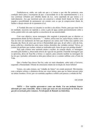 Estabeleceu-se, então, em cada um que a si tomou o que não lhe pertencia, uma
condição única para a reconquista da paz: a necessidade de se dar espontaneamente e, se a
isso continuar refratário por rebeldia diante da Lei, verse espoliado do que tomou a si
indevidamente. Aos que insistirem pois em conservar a atitude hostil diante da Vida, será
negada a possibilidade de permanecer em contato com os que já comprovaram diante do
Senhor o desejo sincero de se ajustarem à Lei.

        A Verdade dita uma vez encanta os ouvidos a ela afeitos. Porém, para que tome foros
de realidade, necessita ser repetida e, como a gota de água caindo persistentemente sobre a
rocha, poderá abrir em cada espírito a consciência de sua autenticidade.

        Com esse objetivo, novas mensagens irão surgindo à proporção que os obreiros se
apresentarem diante do Pai e disserem: "— Senhor, utiliza meu ser, meus braços, minha voz e
faze de mim um medianeiro do bem que desprezei em outras eras! Cobre meu espírito com
braçadas das flores de amor que envias à Humanidade para que, de pé sobre o solo da l«na,
possa colhê-las e distribuí-las entre meus irmãos distraídos das verdades eternas! Talvez, ao
contato do perfume que exalam, sintam-se inebriados pelo Amor de que sois pródigo doador".
        Seja cada criatura uma sentinela atenta a receber, de coração aberto, as mensagens
enviadas pelo Senhor e, observando através da vigia de sua guarida o humilde mensageiro que
se aproxima, deixe de fixar-lhe a forma e o aspecto, para somente meditar na mensagem de
luz de que é portador, utilizando-se dela para refazer em si o contato sublime com a Fonte da
Vida.

       Que o Senhor faça descer Sua luz, cada vez mais abundante, sobre todo o Universo,
erguendo a Humanidade vibrante de entusiasmo diante da revelação do Amor Infinito!

       Vemos, em cada criatura, um "cidadão do futuro" em estado potencial. Movimentai,
com o próprio esforço, a dinâmica divina em vosso íntimo, para que no futuro possais todos
ser almas risonhas e livres, por vos sentirdes espelhos a refletir com pureza a vontade do Pai!


                                                                                    NICANOR


        NOTA — Este espírito apresenta-se como um hindu. Usa um turbante branco
adornado por uma esmeralda. Adota o nome que usou em sua encarnação na Grécia, em
que foi escravizado pelos romanos. Foi discípulo de Ramatis na Indochina.




                                                                                            22
 