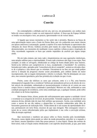 CAPÍTULO      2

                                        Convite

        Ao contemplardes a abóbada azul do céu, uni-vos, em pensamento, aos sonhos mais
belos de vossos espíritos e nada vos será impossível realizar. A força que do Espaço Infinito
se irradia vos encorajará e ireis, aos poucos, aproximando-vos de vossos ideais.

       A ligação que nesses momentos se faz sentir não é primária. Baseia-se na busca de
uma aproximação maior com a Fonte do Eterno Bem, por vós conhecida com maior clareza
em épocas anteriores à encarnação, quando o espírito livre mais facilmente se aproximava das
vibrações do Amor Divino. Embora envoltos pelo manto do corpo físico, temporariamente
desmemoriados, nos momentos de meditação vossos espíritos voltam-se para a inspiração do
Alto, recordando vagamente os bens que estarão impedidos de usufruir por algum tempo
ainda.

        Há em toda criatura, por mais rude e despretensiosa em suas aquisições intelectuais,
uma atração sublime para a espiritualidade. O mais rude criminoso não foge a essa regra. Para
exemplo, aí estão os selvagens, obedecendo ao código de honra ditado pelos seus maiores.
Sentir-se-ão infelizes por cumprirem-no à risca, escalpelando e trucidando? Ao contrário,
honrados por todos, apoiados pela "consciência do dever cumprido", sentem-se elevados dian-
te de si próprios e dos deuses que os orientam. Encontram-se na fase em que ainda podem
unir-se à intuição de progresso mesmo assim procedendo, pois embora dentro da maior
incompreensão, não se negam intimamente o direito à evolução. Não há deturpação em seus
atos, mas somente ignorância, pela fase primária de evolução em que vivem.

        Porém, como são infelizes os seres que colocam, entre si e o Pai, uma barreira
intransponível negando-Lhe a existência! Sofrem por pretenderem privar-se do direito de evo-
luir através da eternidade, submetendo-se inconscientemente à tortura de só verem em seus
corpos físicos a matéria densa condenada à putrefação! Morrem em vida, atribuindo-se uma
condição passageira de existência, como uma condenação que, a qualquer instante, pode sobre
eles abater-se de forma impiedosa.

        São homens fortes, dizem, porém não suficientemente para superar a realidade visível
e aventurar-se à conquista do invisível, do pressentido. Temendo enganar-se, descrêem de sua
natureza divina, abrindo mão do mais belo atributo que possuem. Aceita, essa realidade seria
como a aurora de um dia radioso a alegrar-lhes os corações endurecidos pela falta de
horizontes generosos de realização feliz. Tendo diante de si um oceano de oportunidades divi-
nas, permanecem em terra firme, receosos de que seja miragem. Não conseguem vencer o
temor de se verem ridicularizados pelos que implantaram à sua volta a convicção errónea,
filha da miopia espiritual.

       Que raciocinem e meditem um pouco sobre os frutos trazidos pela incredulidade.
Procurem, numa rápida intros-peção ao sabor da moda psicanalista, perceber se a negação a
um futuro, mesmo hipotético como lhes possa parecer, é coisa lógica. Diante das normas do
bom-senso, toda a Criação estaria obedecendo a um capricho desarrazoado, já que, para tanta


                                                                                          23
 