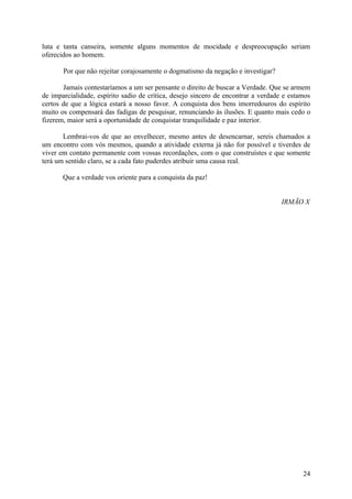 luta e tanta canseira, somente alguns momentos de mocidade e despreocupação seriam
oferecidos ao homem.

       Por que não rejeitar corajosamente o dogmatismo da negação e investigar?

       Jamais contestaríamos a um ser pensante o direito de buscar a Verdade. Que se armem
de imparcialidade, espírito sadio de crítica, desejo sincero de encontrar a verdade e estamos
certos de que a lógica estará a nosso favor. A conquista dos bens imorredouros do espírito
muito os compensará das fadigas de pesquisar, renunciando às ilusões. E quanto mais cedo o
fizerem, maior será a oportunidade de conquistar tranquilidade e paz interior.

       Lembrai-vos de que ao envelhecer, mesmo antes de desencarnar, sereis chamados a
um encontro com vós mesmos, quando a atividade externa já não for possível e tiverdes de
viver em contato permanente com vossas recordações, com o que construístes e que somente
terá um sentido claro, se a cada fato puderdes atribuir uma causa real.

       Que a verdade vos oriente para a conquista da paz!


                                                                                  IRMÃO X




                                                                                          24
 