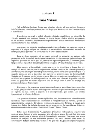 CAPÍTULO      4

                                  União Fraterna

        Sob a abóbada iluminada do céu, dos primeiros raios do sol, uma sinfonia de pureza
indefinível ressoa, quando os pássaros parecem despertar a Natureza com seus cânticos suaves
e harmoniosos.

       É um louvor que se eleva ao Pai, religando a Criação à sua Origem por intermédio da
vibração sonora de uma harmonia fraterna. Há alegria, ha paz e beleza infinitas ao despontar
de um novo dia! Em todo o ambiente terrestre prepondera a pureza intocável da Natureza em
suas manifestações mais perfeitas.

       Apesar de a luz ainda não prevalecer em todo o seu esplendor é um momento em que a
esperança e a alegria bafejam as criaturas e o encantamento milenarmente renovado da
madrugada jamais perderá o seu sabor precioso de júbilo e renascimento.

       Para as almas sensíveis, há um prazer especial em renunciar ao repouso mais
prolongado a fim de usufruir as vibrações harmoniosas do alvorecer que, pelo fenómeno da
superação gradativa das trevas pela luz, oferece um espetáculo primoroso, a relembrar, pelos
tempos afora, a capacidade de superação infinita concedida à Vida pelo Pai de Misericórdia.

       Hoje, quando a Humanidade, envolta nas trevas do negativismo e da dor, luta por
emergir do pesado sono de suas incompreensões, embora a maioria das criaturas permaneça
amortecida pelas emanações de um torpor insuperável, muitas almas conseguem sobrepor-se à
sugestão penosa do erro e despertam para apreciar os primeiros raios da Espiritualidade
Superior que despontam nos horizontes terrenos. São poucos, realmente, os madrugadores que
se reúnem aos prepostos do Senhor para elevar, em prece, suas vibrações de gratidão e alegria
diante do panorama de beleza inigualável que se esboça sobre a Terra ao refulgir dos
primeiros clarões da Regeneração.

        Entretanto, a força espiritual acordada em tais almas tem o condão de compensar todas
as fadigas, porque vem do Sol da Vida Superior e reanima-se para as batalhas purificadoras
do espírito, na luta contra a cegueira e a incompreensão, que tornam seus irmãos
impermeáveis às bênçãos do Eterno.

        Aos primeiros alvores da aurora espiritual de uma nova era terrena, há também uma
revoada de seres desencarnados que se irmanam e, rompendo todas as barreiras, apóiam-se
reciprocamente, esquecidos de todas as contingências passageiras de tempo e espaço, para
integrar-se à beleza da sinfonia do Amor que se lança através da imensidão do Universo,
como mais uma nota harmoniosa a fundir-se na Grande Obra do Eterno!

       Filhos todos de um mesmo Pai, acorremos pressurosos onde quer que se esboce um
gesto de amor fraterno e assim atendemos com alegria ao prazer de contribuir com uma
pequena parcela para a presente obra de harmonizarão espiritual. Desejamos que sejam
colhidas as bênçãos de um sentimento profundo de união fraterna entre todos os
colaboradores da Seara do Mestre e pedimos ao Pai que, dia a dia, possam surgir novas provas



                                                                                          27
 