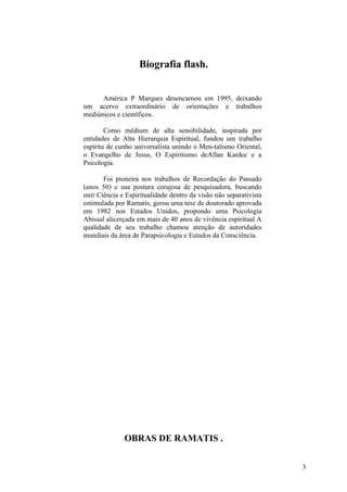 Biografia flash.


      América P Marques desencarnou em 1995, deixando
um acervo extraordinário de orientações e trabalhos
mediúnicos e científicos.

        Como médium de alta sensibilidade, inspirada por
entidades de Alta Hierarquia Espiritual, fundou um trabalho
espírita de cunho universalista unindo o Men-talismo Oriental,
o Evangelho de Jesus, O Espiritismo deAllan Kardec e a
Psicologia.

       Foi pioneira nos trabalhos de Recordação do Passado
(anos 50) e sua postura corajosa de pesquisadora, buscando
unir Ciência e Espiritualidade dentro da visão não separativista
estimulada por Ramatis, gerou uma tese de doutorado aprovada
em 1982 nos Estados Unidos, propondo uma Psicologia
Abissal alicerçada em mais de 40 anos de vivência espiritual A
qualidade de seu trabalho chamou atenção de autoridades
mundiais da área de Parapsicologia e Estudos da Consciência.




              OBRAS DE RAMATIS .


                                                                   3
 