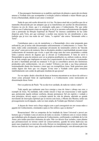 À Sua passagem iluminaram-se os padrões espirituais do planeta e quem daí em diante
amasse a Verdade teria que acompanhar a evolução coletiva imitando o maior Mestre que já
tivera a Humanidade, dando-se por amor e renúncia!

        Nada do que está oculto deixará de vir à luz. Na época atual não se justifica que ela se
mantenha obscurecida por um anteparo que já se transformou em auxiliar do obscurantismo.
Estamos na era do Amor, que é a orientação sadia para o Conhecimento. Por que então
cultivar esse Conhecimento como um segredo, se ele já se encontra suficientemente divulgado
com a permissão da Direção Espiritual do Planeta? Se imensos candelabros de luz estão
dispersos pela Terra, por que continuar a ocultar essa mesma luz em atendimento a uma
tradição que já teve sua razão de ser? Antes, "o espírito" não estava "derramado sobre a
Terra".

        Caminhamos para a era do mentalismo e a Humanidade «leve estar preparada para
enfrentá-la, por já terem sido disseminados suficientemente o Conhecimento e o Amor. Por-
tanto, todos estão conclamados a participar ativamente do testemunho coletivo da "descida
por amor" como prova de renúncia. Que os discípulos atraídos à espiritualidade possam tomar
conhecimento do momento que vivem, o qual não exige mais dos seres encarnados a subida
lenta e penosa através de degraus que se elevam ao Conhecimento. É hora de servir à
Humanidade no grau da renúncia sem ver as próprias predileções ou, embora vendo-as, deixá-
las de lado sempre que impliquem no mais leve esquecimento do dever maior: o testemunho
de amor e humildade provada nu renúncia! A fé que se consolidava através dos fenómenos
produzidos pelo conhecimento, vós já a tendes! Utilizai-a em toda a sua força potencial,
testemunhando diante dos homens o amor que vos exemplificou Jesus. Sede generosos para
serdes dignos dos bens que vos chegam. Evitai reter a Verdade como quem armazena
indefinidamente sem cuidar da aplicação imediata do que possui!

       Eu vos repito: desde a descida de Jesus os homens encontram-se no dever de cultivar o
Amor como principal fonte de espiritualidade e o Conhecimento como instrumento de
disseminação desse Amor.

       Ouvi as palavras de Paulo: "Se eu não tiver caridade, de nada me valerá o saber".

       Todo aquele que realmente ama leva consigo a rosa do Amor e abraça sua cruz, a
exemplo de Jesus. Na realidade, todo cristão sincero é hoje um rosacruciano e todo aquele
que, pertencente àquela milenar confraria, desejar permanecer fiel em espírito e verdade a
seus princípios, deverá seguir a evolução natural da vida do planeta, aderindo ao grande
movimento de renovação espiritual que se iniciou com Jesus, o Mestre dos Mestres, tendo seu
prosseguimento na divulgação, cada vez mais ampla, da Verdade que libertará o homem!

       A doçura do Amor será a força mágica com a qual conseguireis ter em vossas mãos o
gigante do Conhecimento, orientando-o para os fins nobres a que se destina.*

        Rosacrucianos! Abri as comportas da luz irradiada do Amor Universal e provai aos
homens que a Verdade é uma só através de todos os séculos. Colaborai com os vossos irmãos
que trabalham pela divulgação oportuna do Conhecimento, confirmando a realidade da Lei do
Amor, pois tendes preciosos elementos de ação. Não vos deixeis ficar isolados, como plantas
que permanecessem no terreno estéril do conservantismo, quando há terras dadivosas nas
quais suas congéneres se renovam dia a dia. Deixai-vos transplantar para o terreno onde Jesus
iniciou sua Seara de Amor e que, de transformação em transformação, vem deixando para trás


                                                                                             30
 