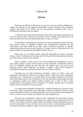 CAPÍTULO      6

                                         Servas


        Desde que me libertei da vida terrena, no convento a que me recolhera, dediquei-me a
meditar nos aspectos da vida espiritual, apresentados ao meu raciocínio como verdadeiros
enigmas, pois dentro da fé católica não me fora permitido considerar senão o que é
oficialmente ministrado a todos os adeptos.

       A beleza da vida espiritual pressentida por mim estava muito aquém da harmonia do
Universo que hoje observo liberta do corpo físico. Porém o espírito de fé cultivada em vida
muito me auxiliou na busca do reajustamento íntimo ao que via e sentia.

        É estarrecedor o sentimento que nos invade ao vermos destroçadas nossas convicções
mais sinceras diante de realidades sublimes, mas completamente diferentes das que
cultiváramos como base sólida de um ideal. Após os primeiros momentos de espanto,
compreendi que, por trás dos véus das alegorias, a Verdade é uma só. Porém algo ruí rã e foi
preciso realizar um reajustamento psicológico de lodo o meu ser.

        Muito grata sou ao Senhor, porque, apesar da ingenuidade de minhas convicções
terrenas, recebi o testemunho cio Seu amor, pois fui freira por ideal, dedicando-me às belezas
que fazem vibrar o espirito sobre a matéria.

        Porém considero a forma como O servi uma iniciação para desempenho de serviço
mais amplo, quando no futuro houver legiões de almas femininas a transbordar carinho e
amor ao semelhante, libertas das peias que lhes são impostas hoje, em nome de uma
hierarquia terrena. Serão obedientes, em espírito e verdade, a Deus, d'Ele recebendo a
inspiração para expandir os sentimentos nobres de amor a todos os infelizes.

        Orientadas por um ideal maravilhoso, receberão o título de "irmãs", como uma
qualificação destituída de sectarismo de qualquer espécie. Serão vistas como mensageiras
autónomas, pois a Vontade que as norteará através de seus próprios espíritos se fará sentir
num contato direto entre as suas consciências e o Pai. Em suas almas estarão sempre presentes
os sentimentos gerados num sublime conúbio apostolar com a Fonte de toda a Vida,
transformando-as em pequenas células formadoras do espírito maternal, que no ambiente
humano será o sustentáculo dos seres sem amor!

       Em minha última encarnação não pude dar a expansão desejada aos serviços de amor
ao próximo. Seriam consideradas como indisciplina as ideias de expandir livremente o amor
que me transbordava da alma. O contato permanente com as almas irmãs mais necessitadas do
convívio amoroso era-me vedado, pois, diziam, havia que resguardar-nos.

       Diante de tais considerações, surgia em mim a tempestade da revolta íntima, porque
julgava que defendidas estaríamos em qualquer parte, desde que nos mantivéssemos fiéis ao
Senhor. Como tolher os impulsos nobres da alma em atenção à opinião deturpadora dos seres
de visão obscurecida? Por que não lhes colocar sob os olhos o testemunho da grandeza da
alma que pode inspirar a renúncia a todas as conveniências, por amor sem limites?


                                                                                           32
 
