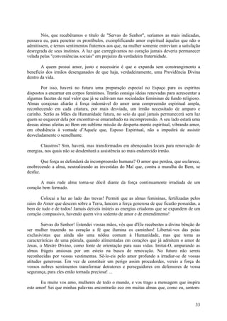 Nós, que recebêramos o título de "Servas do Senhor", seríamos as mais indicadas,
pensava eu, para penetrar os prostíbulos, exemplificando amor espiritual àquelas que não o
admitissem, e ternos sentimentos fraternos aos que, na mulher somente entreviam a satisfação
desregrada de seus instintos. A luz que carregávamos no coração jamais deveria permanecer
velada pelas "conveniências sociais" em prejuízo da verdadeira fraternidade.

       A quem possui amor, justo e necessário é que o expanda sem constrangimento a
benefício dos irmãos desenganados de que haja, verdadeiramente, uma Providência Divina
dentro da vida.

       Por isso, haverá no futuro uma preparação especial no Espaço para os espíritos
dispostos a encarnar em corpos femininos. Trarão consigo ideias renovadas para acrescentar a
algumas facetas de real valor que já se cultivam nas sociedades femininas de fundo religioso.
Almas corajosas aliarão à força indomável do amor uma compreensão espiritual ampla,
reconhecendo em cada criatura, por mais desviada, um irmão necessitado de amparo e
carinho. Serão as Mães da Humanidade futura, no seio da qual jamais permanecerá sem luz
quem se esquecer dela por encontrar-se emaranhado na incompreensão. A seu lado estará uma
dessas almas afeitas ao Bem em sublime missão de desperta-mento espiritual, vibrando amor,
em obediência à vontade d’Aquele que, Esposo Espiritual, não a impedirá de assistir
desveladamente o semelhante.

       Claustros? Sim, haverá, mas transformados em abençoados locais para renovação de
energias, nos quais não se desdenhará a assistência ao mais endurecido irmão.

        Que força as defenderá da incompreensão humana? O amor que perdoa, que esclarece,
enobrecendo a alma, neutralizando as investidas do Mal que, contra a muralha do Bem, se
desfaz.

       A mais rude alma torna-se dócil diante da força continuamente irradiada de um
coração bem formado.

        Colocai a luz ao lado das trevas! Permiti que as almas femininas, fertilizadas pelos
raios do Amor que descem sobre a Terra, lancem a força generosa de que ficarão possuídas, a
bem de tudo e de todos! Jamais deixeis inúteis as energias criadoras que se expandem de um
coração compassivo, havendo quem viva sedento de amor e de entendimento!

        Servas do Senhor! Estendei vossas mãos, vós que d'Ele recebestes a divina bênção de
ser mulher trazendo no coração a fé que ilumina os caminhos! Libertai-vos das peias
exclusivistas que ainda são uma nódoa comum à Humanidade, mas que toma as
características de uma pústula, quando alimentadas em corações que já admitem o amor de
Jesus, o Mestre Divino, como fonte de orientação para suas vidas. Imitai-O, amparando as
almas frágeis ansiosas por um esteio na busca de renovação. No futuro não sereis
reconhecidas por vossas vestimentas. Sê-lo-eis pelo amor profundo a irradiar-se de vossas
atitudes generosas. Em vez de constituir um perigo assim procederdes, vereis a força de
vossos nobres sentimentos transformar detratores e perseguidores em defensores de vossa
segurança, para eles então tornada preciosa! ...

       Eu muito vos amo, mulheres de todo o mundo, e vos trago a mensagem que inspira
este amor! Sei que minhas palavras encontrarão eco em muitas almas que, como eu, sentem-


                                                                                          33
 