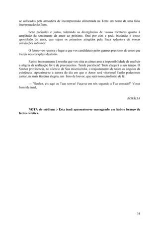 se sufocados pela atmosfera de incompreensão alimentada na Terra em nome de uma falsa
interpretação do Bem.

       Sede pacientes e justas, tolerando as divergências de vossos mentores quanto à
amplitude do sentimento de amor ao próximo. Orai por eles e pedi, iniciando o vosso
apostolado de amor, que sejam os primeiros atingidos pela força redentora de vossas
convicções sublimes!

        O futuro vos reserva o lugar a que vos candidatais pelos germes preciosos do amor que
trazeis nos corações idealistas.

        Resisti intensamente à revolta que vos sitia as almas ante a impossibilidade de usufruir
a alegria da realização livre de preconceitos. Tende paciência! Tudo chegará a seu tempo. O
Senhor providencia, no silêncio de Sua misericórdia, o reajustamento de todos os ângulos da
existência. Aproxima-se a aurora do dia em que o Amor será vitorioso! Então poderemos
cantar, na mais fraterna alegria, um hino de louvor, que será nossa profissão de fé:

      — "Senhor, eis aqui as Tuas servas! Faça-se em nós segundo a Tua vontade!" Vossa
humilde irmã,


                                                                                     ROSÁLIA


        NOTA do médium .- Esta irmã apresentou-se envergando um hábito branco de
freira catolica.




                                                                                             34
 