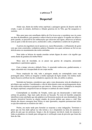 CAPÍTULO      7

                                      Despertai!

        Ainda vejo, diante da minha retina espiritual, a paisagem agreste do deserto onde fui
criado, o qual, no entanto, desfrutava a bênção generosa do rio Nilo, que lhe assegurava o
sustento.

       Meu amor para com semelhante dádiva do Céu levava-me a considerar esse rio como
um deus da abundância, pois garantia a sobrevivência na terra egípcia. O orgulho me inflava o
peito quando, ao percorrê-lo nas embarcações que sulcavam suas águas, observava as belezas
com as quais a mão do nosso povo, esclarecido e culto, completara o cenário do rio glorioso.

        À perícia da engenharia naval ajustava-se, maravilhosamente, o refinamento do gosto
com que eram construídos verdadeiros palácios flutuantes nos quais sorríamos ao Sol ou nos
deliciávamos no encantamento das noites estreladas.

        Nem todas as belezas do mundo reunidas seriam dignas do amor e do orgulho que
sentia diante da grandeza de minha Pátria!

       Meus anos de mocidade, eu os passei nas guerras de conquista, procurando
engrandecer o património egípcio.

        Com o tempo veio-me a debacle física. A senectude roubava-me, gradativamente, o
vigor, reduzindo-me à incapacidade de um corpo ancião.

       Nesse crepúsculo da vida, toda a paisagem amada era contemplada como num
prolongado adeus. Sofria ao imaginar a minha separação do Egito amado. Em minhas medi-
tações buscava certificar-me dos verdadeiros aspectos da vida, em ambos os planos.

        Sentindo-me humano, considerava que, após o meu desencarne, teria de abandonar os
privilégios que usufruía. Considerando a vida de além-túmulo como um prolongamento desta,
não eram muito otimistas as perspectivas que entrevia. Almas como eu, refratárias às emoções
de alegria espiritual, conquistá-la-iam ao transpor os umbrais do outro mundo?

        Contemplando as muralhas do Templo, sentia que era desarrazoado e inútil tanto
esforço de grandeza. Algo mais sadio deveria ser buscado. No rosto do humilde camponês
identificava uma satisfação que não palpitava na fisionomia austera de seus dominadores. Que
encanto irresistível haveria na alegria simples da jovem plebeia que amava a vida? Que
bênção dos deuses conseguia fazer felizes os mais ignorantes, enquanto permaneciam tristes
os que desvendavam os mistérios da vida?...

        Porém, era muito tarde para formular as respostas a estas indagações. Terminara o
prazo que me fora dado aplicar na vida terrena e eu o despendera na ânsia de aumentar a
glória do país que me pertencia. Surgiu o dia do trespasse inevitável, tendo de renunciar a
todas as grandezas cio mundo para entregar-me à verificação exata do proveito que tirara dos
bens da vida.


                                                                                          35
 