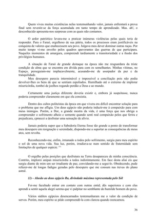 Quem viveu muitas existências nelas testemunhando valor, jamais enfrentará a prova
final sem revestir-se da força acumulada em tanto tempo de aprendizado. Mas. ah!, o
desconhecido apresenta-nos surpresas com as quais não contamos.

        O ardor patriótico levara-me a praticar inúmeras violências pelas quais teria de
responder. Para o Faraó, orgulhoso de sua pátria, todos os processos eram justificáveis na
conquista de valores que enaltecessem seu povo. Julgava meu dever dominar outras raças. Por
muito tempo vi-me envolto pelos quadros apavorantes das guerras de que participara.
Naqueles momentos de amargura, compreendi tardiamente a transitoriedade e a ilusão dos
privilégios humanos.

        A situação de Faraó de grande destaque na época não me resguardara da triste
condição de alma que se encontra em dívida para com os semelhantes. Minhas vítimas, no
Espaço, perseguiam-me implacavelmente, acusando-me de usurpador da paz e da
tranquilidade.
        Meu desespero parecia interminável e impossível a conciliação pois não podia
devolver-lhes os bens de que se sentiam espoliados. Humilhado até o extremo de implorar
misericórdia, tombei de joelhos rogando perdão a Deus e ao mundo.

       Certamente uma justiça diferente deveria existir e, embora já suspeitasse, nunca
poderia compreender claramente em que ela consistia.

       Dentro dos cultos politeístas da época em que vivera era difícil encontrar solução para
o problema que me afligia. Um deus egípcio não poderia induzir-me à compaixão para com
meus inimigos. Porém, a Dor, a grande mestra da vida, é uma força que nos obriga a
compreender o sofrimento alheio e somente quando senti real compaixão pelos que ferira e
prejudicara, cpmecei a desfrutar uma sensação de alívio.

        Jamais poderia supor que a Sabedoria Eterna fosse tão grande a ponto de transformar
meu desespero em resignação e serenidade, dispondo-me a suportar as consequências de meus
atos, sem revolta.

       Reconhecendo-me, enfim, irmanado a todos pelo sofrimento, surgiu para meu espírito
o sol de uma nova vida. Sua luz, porém, irradiava-se num sentido de fraternidade sem
limitações de qualquer espécie. (1)

        O orgulho pelas posições que desfrutara na Terra desapareceu de minha consciência.
Contrito, implorei anipan misericórdia a todos indistintamente. Em face desta aliai eis que
surgiu diante de mim um ser irradiante de paz, convidando-me a segui-lo. Obedecendo, pude
refazer-me de longas fadigas geradas pelo desespero que me consum nas trevas do plano
astral.

       (1) - Alusão ao deus egípcio Ra, divindade máxima representada pelo Sól

       Foi-me facultado entrar em contato com outras entid; dês superiores e com elas
aprendi a sentir aquela alegri serena que vi palpitar no semblante do humilde homem do povo.

        Vários súditos egípcios desencarnados testemunharam me o valor da condição de
servos. Porém, meu espírito se pôde compreendê-la com clareza quando reencarnou.


                                                                                           36
 