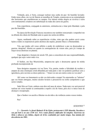 Voltando, pois, à Terra, consegui realizar meu sonho de paz: fui humilde lavrador.
Então meus olhos, em vez de fitarem as muralhas do Templo, extasiavam-se na contemplação
dos horizontes que emolduravam os campos. Era intensa minha alegria ao revolver a terra
com instrumentos criadores em substituição às rodas dos carros de guerra.

       Esta experiência, conjugada às anteriores, estimulou-me a lutar pela liberdade e pela
paz dos humildes.

        Na época da Revolução Francesa encontrava-me também reencarnado e empenhei-me
na difusão dos ideais de liberdade ante os quais me sentia em débito.

        Agora, meditando sobre as experiências vividas, sinto que elas podem servir como
lições a todos os responsáveis pelos destinos das nações, perante Deus e a Humanidade.

        Vós, que tendes sob vosso arbítrio o poder de estabelecer a paz ou desencadear as
guerras, despertai! Alertai-vos quanto às consequências de vossos atos, pois já é tempo de
traçar novas diretrizes no planeta.

       Urge despertar o homem do século XX, para a consciência de suas responsabilidadês,
qualquer que seja o setor onde viva.

       O Senhor, em Sua Misericórdia, amparou-me após o desencarne apesar de minha
profunda incompreensão de

       Seus desígnios enquanto vivi na Terra. Vós, porém, tendes a felicidade de receber o
amparo de uma orientação cristã difundida por toda parte e não vos podereis justificar com a
ignorância, pois ouvistes as doces palavras: - "Amai-vos uns aos outros como eu vos amei".

        Ah! como vos lamentareis se não vos detiverdes a tempo! Se enterrardes os "talentos"
que vos foram entregues, muitos séculos levareis a procurá-los no exílio compulsório a que
sereis votados.

        Sede fiéis ao Cristo, embora com dois mil anos de atraso. Nada mais vos será possível
realizar em vosso mundo se continuardes a repelir a lei do Amor, pois ela é o único meio de
alcançar a recuperação.

       Que o Senhor vos auxilie a libertar-vos do ódio e da violência contra vossos irmãos.

       Paz!


                                                                               SESOSTRIS (2)

       2 — Sesostris é o faraó Raimsés II do Egito, pertencente à XIX dinastia. Sucedeu a
seu pai Seti I, no ano 1330 A.C. Foi o mais famoso edificador de templos. Guerreou na
Síria e aliou-se aos hititas, depois de tê-los combatido por muito tempo. Sua múmia foi
descoberta em 1881.




                                                                                              37
 