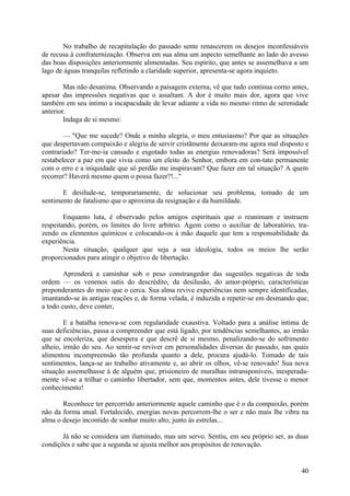 No trabalho de recapitulação do passado sente renascerem os desejos inconfessáveis
de recusa à confraternização. Observa em sua alma um aspecto semelhante ao lado do avesso
das boas disposições anteriormente alimentadas. Seu espírito, que antes se assemelhava a um
lago de águas tranquilas refletindo a claridade superior, apresenta-se agora inquieto.

        Mas não desanima. Observando a paisagem externa, vê que tudo continua corno antes,
apesar das impressões negativas que o assaltam. A dor é muito mais dor, agora que vive
também em seu íntimo a incapacidade de levar adiante a vida no mesmo ritmo de serenidade
anterior.
        Indaga de si mesmo:

        — "Que me sucede? Onde a minha alegria, o meu entusiasmo? Por que as situações
que despertavam compaixão e alegria de servir cristãmente deixaram-me agora mal disposto e
contrariado? Ter-me-ia cansado e esgotado todas as energias renovadoras? Será impossível
restabelecer a paz em que vivia como um eleito do Senhor, embora em con-tato permanente
com o erro e a iniquidade que só perdão me inspiravam? Que fazer em tal situação? A quem
recorrer? Haverá mesmo quem o possa fazer?!..."

       E desilude-se, temporariamente, de solucionar seu problema, tomado de um
sentimento de fatalismo que o aproxima da resignação e da humildade.

        Enquanto luta, é observado pelos amigos espirituais que o reanimam e instruem
respeitando, porém, os limites do livre arbítrio. Agem como o auxiliar de laboratório, tra-
zendo os elementos químicos e colocando-os à mão daquele que tem a responsabilidade da
experiência.
        Nesta situação, qualquer que seja a sua ideologia, todos os meios lhe serão
proporcionados para atingir o objetivo de libertação.

        Aprenderá a caminhar sob o peso constrangedor das sugestões negativas de toda
ordem — os venenos sutis do descrédito, da desilusão, do amor-próprio, características
preponderantes do meio que o cerca. Sua alma revive experiências nem sempre identificadas,
imantando-se às antigas reações e, de forma velada, é induzida a repetir-se em desmando que,
a todo custo, deve conter,

        E a batalha renova-se com regularidade exaustiva. Voltado para a análise íntima de
suas deficiências, passa a compreender que está ligado, por tendências semelhantes, ao irmão
que se encoleriza, que desespera e que descrê de si mesmo, penalizando-se do sofrimento
alheio, irmão do seu. Ao sentir-se reviver em personalidades diversas do passado, nas quais
alimentou incompreensão tão profunda quanto a dele, procura ajudá-lo. Tomado de tais
sentimentos, lança-se ao trabalho ativamente e, ao abrir os olhos, vê-se renovado! Sua nova
situação assemelhasse à de alguém que, prisioneiro de muralhas intransponíveis, inesperada-
mente vê-se a trilhar o caminho libertador, sem que, momentos antes, dele tivesse o menor
conhecimento!

       Reconhece ter percorrido anteriormente aquele caminho que é o da compaixão, porém
não da forma atual. Fortalecido, energias novas percorrem-lhe o ser e não mais lhe vibra na
alma o desejo incontido de sonhar muito alto, junto às estrelas...

       Já não se considera um iluminado, mas um servo. Sentiu, em seu próprio ser, as duas
condições e sabe que a segunda se ajusta melhor aos propósitos de renovação.


                                                                                         40
 