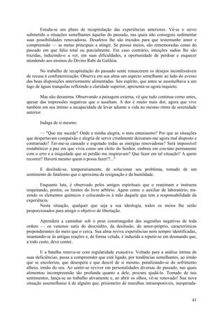 Estuda-se um plano de recapitulação das experiências anteriores. Vê-se o servo
submetido a situações semelhantes àquelas do passado, nas quais não conseguiu sedimentar
suas possibilidades renovadoras. Desafetos lhe são trazidos para que testemunhe amor e
compreensão — as metas principais a atingir. Se possui meios, são rememoradas cenas do
passado em que faliu total ou parcialmente. Em caso contrário, intuições sadias lhe são
trazidas, induzindo-o a ver, em suas dificuldades, a oportunidade de perdoar e esquecer
atendendo aos ensinos do Divino Rabi da Galiléia.

       No trabalho de recapitulação do passado sente renascerem os desejos inconfessáveis
de recusa à confraternização. Observa em sua alma um aspecto semelhante ao lado do avesso
das boas disposições anteriormente alimentadas. Seu espírito, que antes se assemelhava a um
lago de águas tranquilas refletindo a claridade superior, apresenta-se agora inquieto.

        Mas não desanima. Observando a paisagem externa, vê que tudo continua corno antes,
apesar das impressões negativas que o assaltam. A dor é muito mais dor, agora que vive
também em seu íntimo a incapacidade de levar adiante a vida no mesmo ritmo de serenidade
anterior.

       Indaga de si mesmo:

        — "Que me sucede? Onde a minha alegria, o meu entusiasmo? Por que as situações
que despertavam compaixão e alegria de servir cristãmente deixaram-me agora mal disposto e
contrariado? Ter-me-ia cansado e esgotado todas as energias renovadoras? Será impossível
restabelecer a paz em que vivia como um eleito do Senhor, embora em con-tato permanente
com o erro e a iniquidade que só perdão me inspiravam? Que fazer em tal situação? A quem
recorrer? Haverá mesmo quem o possa fazer?!..."

       E desilude-se, temporariamente, de solucionar seu problema, tomado de um
sentimento de fatalismo que o aproxima da resignação e da humildade.

        Enquanto luta, é observado pelos amigos espirituais que o reanimam e instruem
respeitando, porém, os limites do livre arbítrio. Agem como o auxiliar de laboratório, tra-
zendo os elementos químicos e colocando-os à mão daquele que tem a responsabilidade da
experiência.
        Nesta situação, qualquer que seja a sua ideologia, todos os meios lhe serão
proporcionados para atingir o objetivo de libertação.

        Aprenderá a caminhar sob o peso constrangedor das sugestões negativas de toda
ordem — os venenos sutis do descrédito, da desilusão, do amor-próprio, características
preponderantes do meio que o cerca. Sua alma revive experiências nem sempre identificadas,
imantando-se às antigas reações e, de forma velada, é induzida a repetir-se em desmando que,
a todo custo, deve conter,

        E a batalha renova-se com regularidade exaustiva. Voltado para a análise íntima de
suas deficiências, passa a compreender que está ligado, por tendências semelhantes, ao irmão
que se encoleriza, que desespera e que descrê de si mesmo, penalizando-se do sofrimento
alheio, irmão do seu. Ao sentir-se reviver em personalidades diversas do passado, nas quais
alimentou incompreensão tão profunda quanto a dele, procura ajudá-lo. Tomado de tais
sentimentos, lança-se ao trabalho ativamente e, ao abrir os olhos, vê-se renovado! Sua nova
situação assemelhasse à de alguém que, prisioneiro de muralhas intransponíveis, inesperada-


                                                                                         41
 