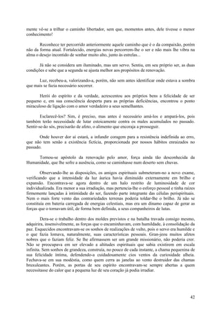 mente vê-se a trilhar o caminho libertador, sem que, momentos antes, dele tivesse o menor
conhecimento!

       Reconhece ter percorrido anteriormente aquele caminho que é o da compaixão, porém
não da forma atual. Fortalecido, energias novas percorrem-lhe o ser e não mais lhe vibra na
alma o desejo incontido de sonhar muito alto, junto às estrelas...

       Já não se considera um iluminado, mas um servo. Sentiu, em seu próprio ser, as duas
condições e sabe que a segunda se ajusta melhor aos propósitos de renovação.

      Luz, recebeu-a, valorizando-a, porém, não sem antes identificar onde estava a sombra
que mais se fazia necessário socorrer.

       Herói do espírito e da verdade, acrescentou aos próprios bens a felicidade de ser
pequeno e, em sua consciência desperta para as próprias deficiências, encontrou o ponto
miraculoso de ligação com o amor verdadeiro a seus semelhantes.

        Esclarecê-los? Sim, é preciso, mas antes é necessário amá-los e ampará-los, pois
também terão necessidade de lutar estoicamente contra os males acumulados no passado.
Sentir-se-ão sós, precisarão de afeto, o alimento que encoraja a prosseguir.

       Onde houver dor aí estará, a infundir coragem para a resistência indefinida ao erro,
que não tem senão a existência fictícia, proporcionada por nossos hábitos enraizados no
passado.

     Tornou-se apóstolo da renovação pelo amor, força ainda tão desconhecida da
Humanidade, que lhe sofre a ausência, como se caminhasse num deserto sem chuvas.

        Observando-lhe as disposições, os amigos espirituais submeteram-no a novo exame,
verificando que a intensidade da luz áurica havia diminuído externamente em brilho e
expansão. Encontrava-se agora dentro de um halo restrito de luminosidade de cor
individualizada. Era menor a sua irradiação, mas pertencia-lhe o esforço pessoal e tinha raízes
firmemente lançadas à intimidade do ser, fazendo parte integrante das células perispirituais.
Nem o mais forte vento das contrariedades terrenas poderia toldar-lhe o brilho. Já não se
constituía em bateria carregada de energias celestiais, mas era um dínamo capaz de gerar as
forças que o tornavam útil, de forma bem definida, a seus companheiros de lutas.

         Dera-se o trabalho dentro dos moldes previstos e na batalha travada consigo mesmo,
adquirira, insensivelmente, as forças que o encaminhavam, com humildade, à consolidação da
paz. Esquecidos encontravam-se os sonhos de realizações de vulto, pois o servo era humilde e
o que fazia lomava, naturalmente, suas características pessoais. Gran-jeou muitos afetos
nobres que o faziam feliz. Se lhe afirmassem ser um grande missionário, não poderia crer.
Não se preocupava em ser elevado a altitudes espirituais que sabia existirem em escala
infinita. Sem sonhos de grandeza, construía, no pouco de cada instante, a chama pequenina de
sua felicidade íntima, defendendo-a cuidadosamente cios ventos da curiosidade alheia.
Fechava-se em sua modéstia, como quem cerra as janelas ao vento destruidor das chamas
bruxuleantes. Porém, as portas de seu espírito encontravam-se sempre abertas a quem
necessitasse do calor que a pequena luz de seu coração já podia irradiar.




                                                                                            42
 