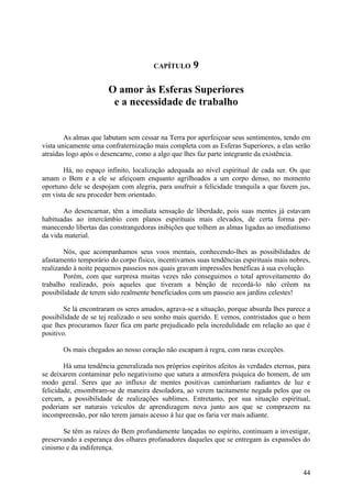 CAPÍTULO      9

                       O amor às Esferas Superiores
                        e a necessidade de trabalho


        As almas que labutam sem cessar na Terra por aperfeiçoar seus sentimentos, tendo em
vista unicamente uma confraternização mais completa com as Esferas Superiores, a elas serão
atraídas logo após o desencarne, como a algo que lhes faz parte integrante da existência.

       Há, no espaço infinito, localização adequada ao nível espiritual de cada ser. Os que
amam o Bem e a ele se afeiçoam enquanto agrilhoados a um corpo denso, no momento
oportuno dele se despojam com alegria, para usufruir a felicidade tranquila a que fazem jus,
em vista de seu proceder bem orientado.

       Ao desencarnar, têm a imediata sensação de liberdade, pois suas mentes já estavam
habituadas ao intercâmbio com planos espirituais mais elevados, de certa forma per-
manecendo libertas das constrangedoras inibições que tolhem as almas ligadas ao imediatismo
da vida material.

        Nós, que acompanhamos seus voos mentais, conhecendo-lhes as possibilidades de
afastamento temporário do corpo físico, incentivamos suas tendências espirituais mais nobres,
realizando à noite pequenos passeios nos quais gravam impressões benéficas à sua evolução.
        Porém, com que surpresa muitas vezes não conseguimos o total aproveitamento do
trabalho realizado, pois aqueles que tiveram a bênção de recordá-lo não crêem na
possibilidade de terem sido realmente beneficiados com um passeio aos jardins celestes!

        Se lá encontraram os seres amados, agrava-se a situação, porque absurda lhes parece a
possibilidade de se tej realizado o seu sonho mais querido. E vemos, contristados que o bem
que lhes procuramos fazer fica em parte prejudicado pela incredulidade em relação ao que é
positivo.

       Os mais chegados ao nosso coração não escapam à regra, com raras exceções.

        Há uma tendência generalizada nos próprios espíritos afeitos às verdades eternas, para
se deixarem contaminar pelo negativismo que satura a atmosfera psíquica do homem, de um
modo geral. Seres que ao influxo de mentes positivas caminhariam radiantes de luz e
felicidade, ensombram-se de maneira desoladora, ao verem tacitamente negada pelos que os
cercam, a possibilidade de realizações sublimes. Entretanto, por sua situação espiritual,
poderiam ser naturais veículos de aprendizagem nova junto aos que se comprazem na
incompreensão, por não terem jamais acesso à luz que os faria ver mais adiante.

       Se têm as raízes do Bem profundamente lançadas no espírito, continuam a investigar,
preservando a esperança dos olhares profanadores daqueles que se entregam às expansões do
cinismo e da indiferença.


                                                                                           44
 