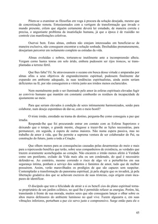 Põem-se a examinar as filosofias em voga à procura da solução desejada, mesmo que
de concretização remota. Entusiasmados com a vertigem de transformação que invade o
mundo presente, crêem que alguém certamente deverá ler estudado, de maneira correta e
precisa, o angustiante problema da insatisfação humana, já que a época é de rxaiidão no
controle cias manifestações coletivas.

        Oservai bem. Estas almas, embora não estejam interessadas em beneficiar-se de
maneira exclusiva, não conseguem encontrar a solução sonhada. Desiludidas prematuramente,
desejariam percorrer em isolamento completo as estradas da vida.

       Almas evoluídas c nobres, torturam-se inutilmente ante a incompreensão alheia.
Vergam corno hastes tenras em solo árido, embora pudessem ser rijos troncos, se trans-
plantadas a terreno fértil.

        Que lhes falta? Fé. Se atravessassem o oceano em busca dessa virtude e amparadas por
almas afins a seus objetivos de engrandecimento espiritual, pudessem finalmente dar
expansão em ambiente adequado, às suas tendências espiritualistas, ainda assim seriam
deficientes na fé, por não conseguirem a vitória junto aos irmãos menos esclarecidos.

       Nem mentalmente pode o ser iluminado pelo amor às esferas espirituais elevadas fugir
ao convívio humano que mantém em constante combustão os resíduos da incapacidade de
ajustamento ao meio.

       Para que seriam elevados à condição de seres intimamente harmonizados, senão para
colaborar, num desejo espontâneo de dar-se, com o meio hostil?

           O triste irmão, enredado na trama do destino, pergunta-lhe como conseguiu a paz que
irradia.
       Responde-lhe que foi procurando entrar em contato com as Esferas Superiores e
deixando que o tempo, o grande mestre, chegasse a trazer-lhe as lições necessárias, para
permanecer, em seguida, à espera de outras maiores. Não numa espera passiva, mas no
trabalho de amor à vida, que lhe permite a suprema ventura de ser colaborador do Pai, na
construção do futuro, junto a toda a Criação.

        Que olhem menos para as consequências causadas pelas desarmonias do meio e mais
para a repercussão benéfica que terão, sobre seus companheiros de existência, as verdades que
trazem avaramente aconchegadas ao coração. Não encarem o irmão menos afeito à Verdade
como um pestilento, exilado da Vida mais alta ou um condenado, do qual é necessário
defender-se. Ao contrário, mesmo correndo o risco de algo vir a perturbá-los em sua
segurança íntima, ponham a serviço dos sedentos e famintos de amor, tudo que de melhor
possuírem. Assim, verão maravilhados os prodígios de que são capazes sem suspeitar.
Contemplarão a transformação do panorama espiritual, já pela alegria que os invadirá, já pela
libertação gradativa dos que se achavam escravos de suas tristezas, cuja origem eram inca-
pazes de identificar.

        O discípulo que tem a felicidade de atrair a si os benefi cios do plano espiritual torna-
se proprietário de um jardim cclênico, no qual lhe é permitido refazer as energias. Porém, há,
transitando à frente de sua morada, muitos seres que não conseguem lançar o olhar sobre os
altos muros defensores do ambiente luminoso no qual vive. Fazem algazarra e, em suas
vibrações inferiores, perturbam a paz cio servo justo e compreensivo. Surge então para ele o


                                                                                              45
 