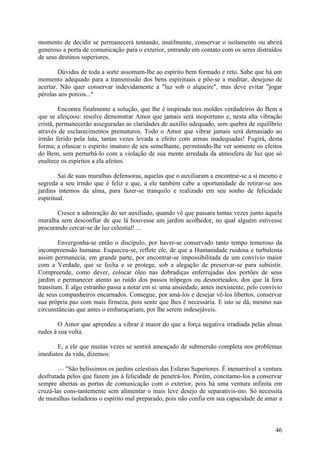 momento de decidir se permanecerá tentando, inutilmente, conservar o isolamento ou abrirá
generoso a porta de comunicação para o exterior, entrando em contato com os seres distraídos
de seus destinos superiores.

        Dúvidas de toda a sorte assomam-lhe ao espírito bem formado e reto. Sabe que há um
momento adequado para a transmissão dos bens espirituais e põe-se a meditar, desejoso de
acertar. Não quer conservar indevidamente a "luz sob o alqueire", mas deve evitar "jogar
pérolas aos porcos..."

         Encontra finalmente a solução, que lhe é inspirada nos moldes verdadeiros do Bem a
que se afeiçoou: resolve demonstrar Amor que jamais será inoportuno e, nesta alta vibração
cristã, permanecerão asseguradas as claridades de auxílio adequado, sem quebra de equilíbrio
através de esclarecimentos prematuros. Todo o Amor que vibrar jamais será demasiado ao
irmão ferido pela luta, tantas vezes levada a efeito com armas inadequadas! Fugirá, desta
forma, a ofuscar o espírito imaturo de seu semelhante, permitindo-lhe ver somente os efeitos
do Bem, sem perturbá-lo com a violação de sua mente arredada da atmosfera de luz que só
enaltece os espíritos a ela afeitos.

        Sai de suas muralhas defensoras, aquelas que o auxiliaram a encontrar-se a si mesmo e
segreda a seu irmão que é feliz e que, a ele também cabe a oportunidade de retirar-se aos
jardins internos da alma, para fazer-se tranquilo e realizado em seu sonho de felicidade
espiritual.

       Cresce a admiração do ser auxiliado, quando vê que passara tantas vezes junto àquela
muralha sem desconfiar de que lá houvesse um jardim acolhedor, no qual alguém estivesse
procurando cercar-se de luz celestial! ...

        Envergonha-se então o discípulo, por haver-se conservado tanto tempo temeroso da
incompreensão humana. Esqueceu-se, reflete ele, de que a Humanidade ruidosa e turbulenta
assim permanecia, em grande parte, por encontrar-se impossibilitada de um convívio maior
com a Verdade, que se fecha e se protege, sob a alegação de preservar-se para subsistir.
Compreende, como dever, colocar óleo nas dobradiças enferrujadas dos portões de seus
jardim e permanecer atento ao ruído dos passos trôpegos ou desnorteados, dos que lá fora
transitam. E algo estranho passa a notar em si: uma ansiedade, antes inexistente, pelo convívio
de seus companheiros encarnados. Consegue, por amá-los e desejar vê-los libertos, conservar
sua própria paz com mais firmeza, pois sente que lhes é necessária. E isto se dá, mesmo nas
circunstâncias que antes o embaraçariam, por lhe serem indesejáveis.

        O Amor que aprendeu a vibrar é maior do que a força negativa irradiada pelas almas
rudes à sua volta.

       E, a ele que muitas vezes se sentirá ameaçado de submersão completa nos problemas
imediatos da vida, dizemos:

        — "São belíssimos os jardins celestiais das Esferas Superiores. É inenarrável a ventura
desfrutada pelos que fazem jus à felicidade de penetrá-los. Porém, concitamo-los a conservar
sempre abertas as portas de comunicação com o exterior, pois há uma ventura infinita em
cruzá-las cons-tantemente sem alimentar o mais leve desejo de separativis-mo. Só necessita
de muralhas isoladoras o espírito mal preparado, pois não confia em sua capacidade de amar a



                                                                                            46
 