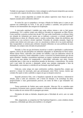 Verdade em quaisquer circunstâncias e teme contagiar-se pela loucura temporária que assoma
a sua porta sob o aspecto da dor, da ansiedade, da aflição...

       Serão as armas adquiridas ao contato dos planos superiores mais fracas do que o
impacto causado pelos sofrimentos alheios?

       Se assim for, que se compadeça e invoque a bênção do Senhor para si e para os que
esperam sua colaboração na Terra. A ele, que já conhece o caminho, será possível trans-
formar-se em intermediário das energias de recuperação.

       A renovação espiritual é trabalho que exige esforço intenso e não se fará jamais
isoladamente. Foi o espírito criado com objetivos elevados de cooperação na Obra Divina.
Como justificar a procura exclusivista da paz? Por que serão insuficientes os esforços feitos
em situação de isolamento por muitos que se dedicam a procurar a evolução espiritual?
Amedrontam-se almas de vibrações puras e mentes esclarecidas, diante dos problemas que
exorbitam cie seu exclusivo círculo espiritual. Possuídas de estranha sensação, fogem ao
contato mais íntimo com seres que, a seu ver, encontram-se abaixo de si na escala espiritual.
Que incapacidade os molesta para enfrentar situações diferentes cie seus problemas de pura
abstração, nos campos mais elevados do pensamento?

        Passada é a fase em que devêramos incentivar o estudo e aprofundar o conhecimento
superior, através da auto-disciplina em ambientes adequados ao desabrochar de flores tenras.
Muitas dessas flores, cultivadas com carinho em trabalho a que nos dedicamos através de
encarnações sucessivas, foram submetidas a testes e exercícios de fortalecimento que devem
agora relembrar. Atraídas a assembleias espirituais no espaço, receberam orientação necessá-
ria para que suas pétalas de compreensão e afetividade, cultivadas com amor, fossem
enrijecidas para o trato com as atmosferas pesadas de descrença e materialismo. De acordo
com o que então foi previsto e planejado, seriam suas energias empregadas a bem da
Humanidade, sem esmaecer o colorido de sua formação espiritual superior.

       Cabe-nos, como amigo em cujos sentimentos confiam, despertar-lhes, sempre que
possível, o desejo de renovação, para que permaneçam como flores viçosas, mesmo que
cortados lhe sejam os talos e pútridas as águas em que as desejem conservar.

       Segundo promessa feita, com a frequência esperada de uma fraterna e indestrutível
afeição, junto a cada um estaremos, sob a forma de intuição e do aconchego da alma,
proporcionados o mais generosamente possível, em nome do Bem a que irmanados nos
dedicamos.

        Temos permissão do Senhor para assim proceder. Abre-nos Ele os caminhos para
circularmos livremente entre o paraíso sonhado e a oficina de trabalho redentor, alimentando-
lhes os sonhos de um retorno feliz às paragens que amam.

      Discípulos de todas as latitudes, despertai para a felicidade de servir, sem ver onde
nem como!

      Abri, alegremente, as comportas da Vida Espiritual Superior e, como zeladores destas
comportas, a felicidade que delas jorra também a vós atingirá!




                                                                                          47
 