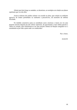 Afastai para bem longe as saudades, os desanimes, as nostalgias em relação aos planos
espirituais que vos são afins.

        Assim as belezas dos jardins celestes vos ecoarão na alma, quer estejais no ambiente
agressivo de irmãos perturbados ou realmente a percorrê-los, em momento de sublime
felicidade.

       No trabalho construtivo junto ao semelhante sereis vitoriosos e trareis em vós uma
pequena amostra daquela paz das esferas superiores, da qual bastará a mais ínfima parcela a
vibrar no coração, para transformar-se em uma torrente infinita de bênçãos atingindo-vos e
estendendo-se por toda a parte onde vos conduzirdes!


                                                                                Paz e Amor,


                                                                                   RAMATIS




                                                                                          48
 