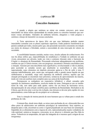 CAPÍTULO      10

                               Conceitos humanos

       E grande a alegria que sentimos ao entrar em contato convosco, pois nesse
intercâmbio de ideias temos oportunidade de estudar juntos os conceitos humanos que nor-
teiam vossas atividades. Afastados do ambiente terrestre, alargamos a visão psíquica e
sentimos o desejo de transmitir-vos nossas conclusões.

       A Terra aproxima-se da época feliz em que seus habitantes poderão manter
intercâmbio constante com os planos espirituais superiores. Então podereis transformá-la no
paraíso sonhado por todos, mesmo pelos que, não possuindo raciocínio consistente em relação
aos meios de alcançar a felicidade, sentem a necessidade de uma renovação de valores na
sociedade.

        A sensibilidade humana caminha, muitas vezes, séculos adiante do conhecimento. Por
isso há almas nobres que, impossibilitadas de restabelecer a Verdade no ambiente em que
vivem, pressentem seu advento, tendo em vista o contraste chocante entre a harmonia da
Criação e o desajuste da Humanidade. Procurando solucionar adequadamente este problema,
confiam em que a Ciência terrena, com seu progresso, encontrará a fórmula conciliadora para
a situação. Anseiam por uma descoberta mais significativa, revolucionando a vida no planeta,
para acomodar as camadas sociais que atualmente se assemelham a uma solução
supersaturada, cujos elementos em depósito procuram agitar-se a fim de subir à tona. E
esperam indefinidamente, pois, assim que, navegando sobre a grande massa líquida em que
simbolizamos a sociedade, surge uma esperança de melhoria coletiva, aqueles que em
situação privilegiada se encontram mais próximos, isolam-na do aproveitamento da maioria,
tendo em vista um usufruto mais completo para sua casta já tão beneficiada.
        Permanecem os sonhadores em expectativa infindável, e afinal, cansados pela
repetição de fenómenos semelhantes, resolvem mudar de rumo. Entregam-se uns ao imedia-
tismo da vida, sem saber para onde apelar; outros vão em busca de horizontes novos,
desesperançados de uma solução científica para o problema da Humanidade. Desiludem-se da
Ciência, que deveria estar a serviço da evolução, mas deixam-se devorar pela cupidez de seus
patrocinadores, como hidra que de seu próprio ser se alimenta.

       Esta é a situação de imensa parcela de seres humanos que se voltam para o estudo dos
problemas da vida.

        Cortaram-lhes, desde tenra idade, as raízes mais profundas do ser, oferecendo-lhes aos
olhos puros de adolescentes um ambiente psicológico de materialismo. Seus espíritos, ao
despertar para a vida, encontram-se como o vegetal prejudicado em suas bases de sustentação.
Impedidos de se alimentarem com a riqueza do solo, representada pelas noções verdadeiras da
vida espiritual, sentem-se inseguros e procuram, no ar, absorver o alimento que lhes falta às
raízes. Vulneráveis às tempestades, dia após dia indagarão de si mesmos qual a origem de sua
insegurança.




                                                                                           49
 
