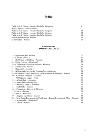 Índice


Prefácio da 1a Edição - América Paoliello Marques e                             8
Wanda Baptista Pereira Jimenez
Prefácio da 2a Edição - América Paoliello Marques                               10
Prefácio da 3a Edição - América Paoliello Marques                               12
Prefácio da 4a Edição - América Paoliello Marques                               14
Invocação às Falanges do Bem                                                    16
Esclarecendo – Ramatis                                                          17


                                   Primeira Parte
                                CONFRATERNIZAÇÃO


1 — Apresentação – Nicanor                                                      21
2 — Convite - Irmão X                                                           23
3 — Do Oriente ao Ocidente – Ramatis                                            25
4 — União Fraterna – Emmanuel                                                   27
5 — Cristianismo e Rosacrucianismo – Akenaton                                   29
6 — Servas - Irmã Rosália                                                       32
7 — Despertai! – Sesostris                                                      35
8 — A Renovação através das Encarnações - André Luiz                            38
9 — O Amor às Esferas Superiores e a Necessidade de Trabalho - Ramatis          44
10 — Conceitos Humanos – Nicanor                                                49
11 — O Mago dos Magos – Ariel                                                   53
12 — A Sociedade – Akenaton                                                     58
13 — Jesus -João, o Evangelista                                                 60
14 — Irmãos da Terra! – Hammod                                                  64
15 — Na Subida – Nicanor                                                        66
16 — Compaixão - Bezerra de Menezes                                             70
17 — Maria – Dracus                                                             73
18 — O Lar - André Luiz                                                         77
19 — Alegrias Espirituais - Nicanor.                                            80
20 — Sexo Como Instrumento de Purificação e Engrandecimento da Alma – Ramatis   82
21 — A Amiga Fiel – Emmanuel                                                    85
22 — Vitória – Ramatis                                                          88




                                                                                     5
 