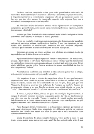 Em breve concluem, com fundas razões, que o mal é generalizado e assim sendo, há
necessidade de se conformarem. Cristaliza-se a desilusão e ao contato das provas mais duras,
é frequente encontrarem-se completamente vergados ao solo, até que alguém os socorra e os
faça crer que têm raízes capazes de recuperação, podendo enfim encontrar base para a
subsistência, se empregarem os meios adequados.

        Se, com todo o esforço dos seres de intelecto e razão superevoluídos não alcançaram a
compreensão que os libertaria, como ouvem agora pronunciar palavras de esperança, quando
já se entregam à desilusão?

       Aqueles que falam de renovação serão certamente almas infantis, entregues às ilusões
alimentadas com o objetivo de acomodar as massas ignorantes.

       Porém, nas condições precárias em que se encontram, não desdenharam dar atenção às
palavras de esperança, embora considerando-as ilusórias. É que elas encontram eco nos
sonhos mais profundos de harmonização, recalcados em seus modernos psiquismo,
"saneados" pelas constantes psicanálises libertadores de ilusões indesejáveis...

       Consentem em sonhar um pouco, assistindo com tolerância ao espetáculo inédito da
exposição ingénua de ideias de seus novos amigos.

       Após uma troca mais longa de impressões, sentem-se transportados a um mundo novo,
em que a benevolência os introduziu. Reconfortados com as "ilusões" que lhes transmitiram
os espiritualistas, sentem-se como crianças deixando-se embair pela conversa amiga de um
adulto habilidoso, mas não podem furtar-se ao desejo de possuir a estabilidade da alma de
seus companheiros "iludidos".

      Assemelham-se a enfermos que permitem a mãos caridosas pensar-lhes as chagas,
embora conservem a origem do mal sem grandes alterações.

        Não suspeitam de que o contato do magnetismo salutar de seres profundamente
espiritualizados tem o condão de produzir o clima ideal ao desabrochar, embora tardio, das
raízes do espírito. Notam uma nova estabilidade em suas rea-ções, desde que, por uma
"fraqueza", deixaram-se envolver pela influência da "vertigem de ilusões". Reagem ao
encantamento voltando a ler seus filósofos preferidos, numa atitude vibrada em nome da
"razão". Libertam-se das "crendices" e põem-se novamente a caminhar em "sã consciência".

        É imensa a força do hábito formado na época da construção da personalidade. À
míngua de alimento, murcham novamente os pequenos pontos de vida que desabrochavam
nas raízes em vias de renovação. Tornam à condição de vegetal mofino, procurando
indefinidamente no ar, o que encontrariam no solo generoso a que estão ligados e ao qual
negam-se a recorrer com a profundidade necessária e urgente.

       Resta-lhes agora decidir. Têm nas mãos os esclarecimentos espirituais que nenhum ser
pode alegar desconhecer. Serão almas angustiadas por deliberação própria ou corajosos
estudantes das verdades que saltam aos olhos de quem não se deixa contaminar pelas
contradições materialistas.

       Diante do panorama dos atuais conceitos humanos, vimos exortar a todos vós que
tendes à vossa guarda almas que surgem para a vida! Dai-lhes ambiente sadio a fim de que


                                                                                          50
 