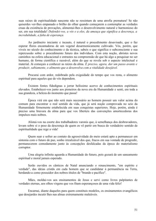 suas raízes de espiritualidade nascente não se ressintam de uma atrofia prematura! Se não
quiserdes ver-lhes empanado o brilho do olhar quando começarem a contemplar as verdades
cruas da existência de provações, alimentai-lhes o desenvolvimento natural e harmonioso do
ser, em sua totalidade! Defendei-vos, a vós e a eles, da ameaça que significa a descrença, a
incredulidade, a falta de esperança.

        Ao jardineiro iniciante e incauto, é natural o procedimento desavisado, que o faz
esperar flores encantadoras de um vegetal desarmonicamente cultivado. Vós, porém, que
viveis no século do conhecimento e da técnica, sabeis o que significa o subconsciente e sua
repercussão sobre o procedimento futuro dos indivíduos. Com esta noção, abristes novos
caminhos na esfera educacional e entrastes na compreensão de que há algo a pesquisar no ser
humano, de forma científica e razoável, além do que se revela sob o aspecto intelectual e
material. Já começais a conhecer as raízes da alma. É preciso, agora, dar um passo avante e
produzir, sabiamente, o alimento que a desenvolva com a vitalidade desejável.

        Procurai com ardor, redobrado pela exiguidade do tempo que vos resta, o alimento
espiritual para aqueles que de vós dependem.

       Existem fontes fidedignas a jorrar belíssimo acervo de conhecimentos espirituais
elevados. Estabelecei-vos junto aos pioneiros da nova era da Humanidade e senti, em toda a
sua grandeza, a beleza do momento que passa!

       Época virá em que não será mais    necessário ao homem possuir um valor acima do
comum para encontrar o real sentido da    vida, que já será noção comprovada no seio da
Humanidade firmemente estabelecida em     suas conquistas superiores. Hoje, porém, ainda é
preciso uma bravura da alma para que      vos liberteis das convenções amortecedoras dos
impulsos mais nobres.

        Alistai-vos na coorte dos trabalhadores varonis que, à semelhança dos desbravadores,
levam sobre si o peso da descrença de quem os vê partir em busca do verdadeiro sentido de
espiritualidade que rege a vida!

        Quem suar e sofrer ao contato da agressividade do meio estará apto a permanecer em
sintonia com o futuro de paz, sonho irrealizável dos que, fracos em sua vontade de progredir,
permanecerem comodamente junto às concepções desfalcadas da época do materialismo
corruptor.

        Uma alegria infinita aguarda a Humanidade do futuro, pois gozará de um saneamento
espiritual e moral jamais esperado.

       Serão ouvidos os cânticos de Natal anunciando o renascimento, "em espírito e
verdade", das ideias cristãs em cada homem que se candidatar à permanência na Terra,
herdando-a como possuidor dos nobres títulos de "brando e pacífico".

       Mães, moldai-vos aos ensinamentos de Jesus e servi como livros palpitantes de
verdades eternas, aos olhos virgens que vos fitam esperançosos de uma vida feliz!

       Encarnai, diante daqueles para quem constituis modelos, os ensinamentos evangélicos
que desejardes incutir lhes nas almas extremamente maleáveis.



                                                                                          51
 