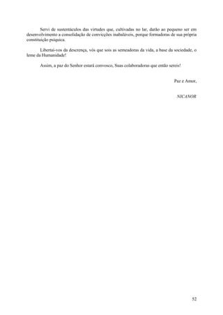 Servi de sustentáculos das virtudes que, cultivadas no lar, darão ao pequeno ser em
desenvolvimento a consolidação de convicções inabaláveis, porque formadoras de sua própria
constituição psíquica.

       Libertai-vos da descrença, vós que sois as semeadoras da vida, a base da sociedade, o
leme da Humanidade!

       Assim, a paz do Senhor estará convosco, Suas colaboradoras que então sereis!


                                                                               Paz e Amor,


                                                                                 NICANOR




                                                                                         52
 