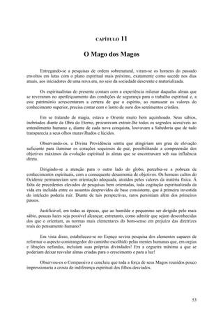 CAPÍTULO      11

                               O Mago dos Magos

        Entregando-se a pesquisas de ordem sobrenatural, viram-se os homens do passado
envoltos em lutas com o plano espiritual mais próximo, exatamente como sucede nos dias
atuais, aos iniciadores de uma nova era, no seio da sociedade descrente e materializada.

       Os espiritualistas do presente contam com a experiência milenar daquelas almas que
se revezaram no aperfeiçoamento das condições de segurança para o trabalho espiritual e, a
este património acrescentaram a certeza de que o espírito, ao manusear os valores do
conhecimento superior, precisa contar com o lastro de ouro dos sentimentos cristãos.

       Em se tratando de magia, estava o Oriente muito bem aquinhoado. Seus sábios,
inebriados diante da Obra do Eterno, procuravam extrair-lhe todos os segredos acessíveis ao
entendimento humano e, diante de cada nova conquista, louvavam a Sabedoria que de tudo
transparecia a seus olhos maravilhados e lúcidos.

        Observando-os, a Divina Providência sentiu que atingiriam um grau de elevação
suficiente para iluminar os corações sequiosos de paz, possibilitando a compreensão dos
objetivos máximos da evolução espiritual às almas que se encontravam sob sua influência
direta.

        Dirigindo-se a atenção para o outro lado do globo, percebia-se a pobreza de
conhecimentos espirituais, com a consequente desarmonia de objetivos. Os homens cultos do
Ocidente permaneciam sem orientação adequada, atraídos pelos valores da matéria física. À
falta de precedentes elevados de pesquisas bem orientadas, toda cogitação espiritualizada da
vida era incluída entre os assuntos desprovidos de base consistente, que à primeira investida
do intelecto poderia ruir. Diante de tais perspectivas, raros persistiam além dos primeiros
passos.

        Justificável, em todas as épocas, que ao humilde e pequenino ser dirigido pelo mais
sábio, poucas luzes seja possível alcançar; entretanto, como admitir que sejam desconhecidas
dos que o orientam, as normas mais elementares do bom-senso em prejuízo das diretrizes
reais do pensamento humano?

       Em vista disso, estabeleceu-se no Espaço severa pesquisa dos elementos capazes de
reformar o aspecto constrangedor do caminho escolhido pelas mentes humanas que, em orgias
e libações nefandas, incluíam suas próprias divindades! Era a cegueira máxima a que se
poderiam deixar resvalar almas criadas para o crescimento e para a luz!

       Observou-os o Compassivo e concluiu que toda a força de seus Magos reunidos pouco
impressionaria a crosta de indiferença espiritual dos filhos desviados.




                                                                                          53
 