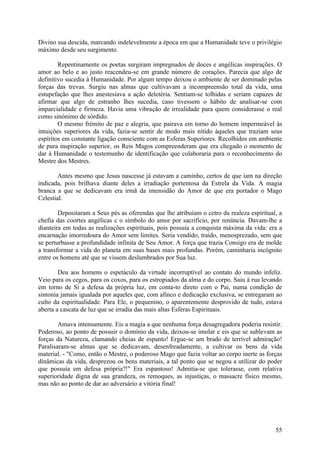 Divino sua descida, marcando indelevelmente a época em que a Humanidade teve o privilégio
máximo desde seu surgimento.

        Repentinamente os poetas surgiram impregnados de doces e angélicas inspirações. O
amor ao belo e ao justo reacendeu-se em grande número de corações. Parecia que algo de
definitivo sucedia à Humanidade. Por algum tempo deixou o ambiente de ser dominado pelas
forças das trevas. Surgiu nas almas que cultivavam a incompreensão total da vida, uma
estupefação que lhes anestesiava a ação deletéria. Sentiam-se tolhidas e seriam capazes de
afirmar que algo de estranho lhes sucedia, caso tivessem o hábito de analisar-se com
imparcialidade e firmeza. Havia uma vibração de irrealidade para quem considerasse o real
como sinónimo de sórdido.
        O mesmo frémito de paz e alegria, que pairava em torno do homem impermeável às
intuições superiores da vida, fazia-se sentir de modo mais nítido àqueles que traziam seus
espíritos em constante ligação consciente com as Esferas Superiores. Recolhidos em ambiente
de pura inspiração superior, os Reis Magos compreenderam que era chegado o momento de
dar à Humanidade o testemunho de identificação que colaboraria para o reconhecimento do
Mestre dos Mestres.

        Antes mesmo que Jesus nascesse já estavam a caminho, certos de que iam na direção
indicada, pois brilhava diante deles a irradiação portentosa da Estrela da Vida. A magia
branca a que se dedicavam era irmã da imensidão do Amor de que era portador o Mago
Celestial.

        Depositaram a Seus pés as oferendas que lhe atribuíam o cetro da realeza espiritual, a
chefia das coortes angélicas c o símbolo do amor por sacrifício, por renúncia. Davam-lhe a
dianteira em todas as realizações espirituais, pois possuía a conquista máxima da vida: era a
encarnação imorredoura do Amor sem limites. Seria vendido, traído, menosprezado, sem que
se perturbasse a profundidade infinita de Seu Amor. A força que trazia Consigo era de molde
a transformar a vida do planeta em suas bases mais profundas. Porém, caminharia incógnito
entre os homens até que se vissem deslumbrados por Sua luz.

        Deu aos homens o espetáculo da virtude incorruptível ao contato do mundo infeliz.
Veio para os cegos, para os coxos, para os estropiados da alma e do corpo. Saiu à rua levando
em torno de Si a defesa da própria luz, em conta-to direto com o Pai, numa condição de
sintonia jamais igualada por aqueles que, com afinco e dedicação exclusiva, se entregaram ao
culto da espiritualidade. Para Ele, o pequenino, o aparentemente desprovido de tudo, estava
aberta a cascata de luz que se irradia das mais altas Esferas Espirituais.

        Amava intensamente. Eis a magia a que nenhuma força desagregadora poderia resistir.
Poderoso, ao ponto de possuir o domínio da vida, deixou-se imolar e eis que se sublevam as
forças da Natureza, clamando cheias de espanto! Ergue-se um brado de terrível admiração!
Paralisaram-se almas que se dedicavam, desenfreadamente, a cultivar os bens da vida
material. - "Como, então o Mestre, o poderoso Mago que fazia voltar ao corpo inerte as forças
dinâmicas da vida, desprezou os bens materiais, a tal ponto que se negou a utilizar do poder
que possuía em defesa própria?!" Era espantoso! Admitia-se que tolerasse, com relativa
superioridade digna de sua grandeza, os remoques, as injustiças, o massacre físico mesmo,
mas não ao ponto de dar ao adversário a vitória final!




                                                                                           55
 