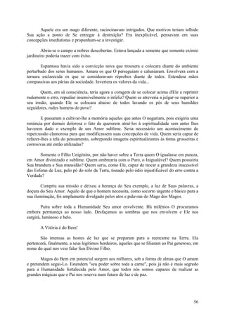 Aquele era um mago diferente, raciocinavam intrigados. Que motivos teriam tolhido
Sua ação a ponto de Se entregar à destruição? Era inexplicável, pensavam em suas
concepções imediatistas e propunham-se a investigar.

        Abria-se o campo a nobres descobertas. Estava lançada a semente que somente exímio
jardineiro poderia trazer com êxito.

       Espantosa havia sido a convicção nova que trouxera e colocara diante do ambiente
perturbado dos seres humanos. Amara os que O perseguiam e caluniaram. Envolvera com a
ternura esclarecida os que se consideravam réprobos diante de todos. Estendera mãos
compassivas aos párias da sociedade. Invertera os valores da vida...

       Quem, em sã consciência, teria agora a coragem de se colocar acima d'Ele e reprimir
rudemente o erro, repudiar insensivelmente o infeliz? Quem se atreveria a julgar-se superior a
seu irmão, quando Ele se colocara abaixo de todos lavando os pés de seus humildes
seguidores, rudes homens do povo?

        E passaram a cultivar-lhe a memória aqueles que antes O negariam, pois exigiria uma
renúncia por demais dolorosa o fato de quererem atraí-los à espiritualidade sem antes lhes
haverem dado o exemplo de um Amor sublime. Seria necessário um acontecimento de
repercussão clamorosa para que modificassem suas concepções de vida. Quem seria capaz de
refazer-lhes a tela do pensamento, sobrepondo imagens espiritualizantes às tintas grosseiras e
corrosivas até então utilizadas?

       Somente o Filho Unigénito, por não haver sobre a Terra quem O igualasse em pureza,
em Amor divinizado e sublime. Quem ombrearia com o Puro, o Inigualável? Quem possuiria
Sua brandura e Sua mansidão? Quem seria, como Ele, capaz de trocar a grandeza inacessível
das Esferas de Luz, pelo pó do solo da Terra, tisnado pelo ódio injustificável do erro contra a
Verdade?

       Cumpriu sua missão e deixou a herança do Seu exemplo, a luz de Suas palavras, a
doçura do Seu Amor. Aquilo de que o homem necessita, como socorro urgente e básico para a
sua iluminação, foi amplamente divulgado pelos atos e palavras do Mago dos Magos.

        Paira sobre toda a Humanidade Seu amor envolvente. Há milénios O procuramos
embora permaneça ao nosso lado. Desfaçamos as sombras que nos envolvem e Ele nos
surgirá, luminoso e belo.

       A Vitória é do Bem!

       São imensas as hostes de luz que se preparam para o reencarne na Terra. Ela
pertencerá, finalmente, a seus legítimos herdeiros, àqueles que se filiaram ao Pai generoso, em
nome do qual nos veio falar Seu Divino Filho.

       Magos do Bem em potencial surgem aos milhares, sob a forma de almas que O amam
e pretendem segui-Lo. Estendem "seu poder sobre toda a carne", pois já não é mais segredo
para a Humanidade fortalecida pelo Amor, que todos nós somos capazes de realizar as
grandes mágicas que o Pai nos reserva num futuro de luz e de paz.




                                                                                            56
 