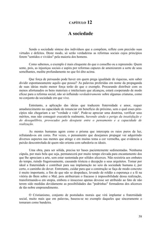 CAPÍTULO      12

                                     A sociedade


       Sendo a sociedade síntese dos indivíduos que a compõem, reflete com precisão suas
virtudes e defeitos. Deste modo, só serão verdadeiras as reformas sociais cujos princípios
forem "sentidos e vividos" pela maioria dos homens.

        Como sabemos, o exemplo é mais eloquente do que o conselho ou a repreensão. Quem
sente, pois, as injustiças sociais e aspira por reformas capazes de amenizarem a sorte de seus
semelhantes, medite profundamente no que foi dito acima.

        Que força de persuasão pode haver em quem prega igualdade de riquezas, sem saber
dividir espontaneamente aquilo que possui? As palavras proferidas em nome da propaganda
de suas ideias muito menor força terão do que o exemplo. Procurando distribuir com os
menos afortunados os bens materiais e intelectuais que alcançou, estará cooperando de modo
eficaz para a reforma social, não só influindo verdadeiramente sobre algumas criaturas, como
no conjunto da sociedade em que vive.

        Entretanto, a aplicação das ideias que traduzem fraternidade e amor, requer
amadurecimento na capacidade de renunciar em benefício do próximo, sem o qual esses prin-
cípios não chegariam a ser "verdade e vida". Pode-se apreciar uma doutrina, verificar seus
méritos, mas não conseguir executá-la realmente, havendo ainda o perigo da insatisfação e
do desequilíbrio, provocados pelo desajuste entre o pensamento e a capacidade de
realização.

        As mentes humanas agem como o prisma que intercepta os raios puros da luz,
refratando-os em cores. Por vezes, o pensamento que desejamos propagar vai adquirindo
diversos aspectos nas mentes que atinge e em muitas toma a cor vermelha, que evidencia a
paixão descontrolada de quem não orienta com sabedoria os ideais.

        Uma obra, para ser sólida, precisa ter bases pacientemente sedimentadas. Nenhuma
cúpula, por mais bela que seja, permanecerá por muito tempo elevada para encantamento dos
que lhe apreciam a arte, sem estar sustentada por sólidos alicerces. Não resistiria aos embates
do tempo, ruindo fragorosamente, causando tristeza e decepção a seus arquitetos. Tomar por
ideal a fraternidade e contribuir para sua implantação no seio da sociedade humana é, por
certo, o caminho do dever. Entretanto, cuidar para que a construção se faça de modo concreto
é muito importante, a fim de que não se despedace, levando de roldão a esperança e a fé na
vitória do Bem sobre o Mal, pois atribuiriam o fracasso à impossibilidade dessa realização,
transformando-a em utopia, embora o insucesso apenas devesse ser atribuído ao fato de não
terem sido medidas devidamente as possibilidades das "pedrinhas" formadoras dos alicerces
de tão nobre empreendimento.

        O Cristianismo, conjunto de postulados morais que virá implantar a fraternidade
social, muito mais que em palavras, baseou-se no exemplo daqueles que sinceramente o
tomaram como bandeira.



                                                                                            58
 