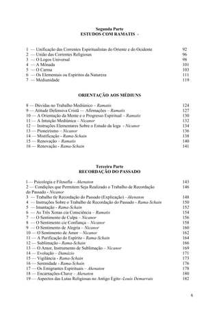 Segunda Parte
                               ESTUDOS COM RAMATIS -


1   — Unificação das Correntes Espiritualistas do Oriente e do Ocidente   92
2   — União das Correntes Religiosas                                      96
3   — O Logos Universal                                                   98
4   — A Mônada                                                            101
5   — O Carma                                                             103
6   — Os Elementais ou Espíritos da Natureza                              111
7   — Mediunidade                                                         119


                              ORIENTAÇÃO AOS MÉDIUNS

8 — Dúvidas no Trabalho Mediúnico – Ramatis                               124
9 — Atitude Defensiva Cristã — Afirmações – Ramatis                       127
10 — A Orientação da Mente e o Progresso Espiritual – Ramatis             130
11 — A Intuição Mediúnica – Nicanor                                       132
12 — Instruções Elementares Sobre o Estudo da Ioga - Nicanor              134
13 — Pioneirismo – Nicanor                                                136
14 — Mistificação - Rama-Schain                                           138
15 — Renovação – Ramatis                                                  140
16 — Renovação - Rama-Schain                                              141



                                   Terceira Parte
                              RECORDAÇÃO DO PASSADO

l — Psicologia e Filosofia – Akenaton                                     143
2 — Condições que Permitem Seja Realizado o Trabalho de Recordação        146
do Passado - Nicanor
3 — Trabalho tle Recordação do Passado (Explicação) –Akenaton             148
4 — Instruções Sobre o Trabalho de Recordação do Passado - Rama-Schain    150
5 — Imantação - Rama-Schain                                               152
6 — As Três Xonas cia Consciência – Ramatis                               154
7 — O Sentimento de Culpa – Nicanor                                       156
8 — O Sentimento cie Confiança – Nicanor                                  158
9 — O Sentimento de Alegria – Nicanor                                     160
10 — O Sentimento de Amor – Nicanor                                       162
11 — A Purificação do Espírito - Rama-Schain                              164
12 — Sublimação - Rama-Schain                                             166
13 — O Amor, Instrumento de Sublimação – Nicanor                          169
14 — Evolução – Damázio                                                   171
15 — Vigilância - Rama-Schain                                             173
16 — Serenidade - Rama-Schain                                             176
17 — Os Emigrantes Espirituais – Akenaton                                 178
18 — Encarnações-Chave – Akenaton                                         180
19 — Aspectos das Lutas Religiosas no Antigo Egito -Louis Demarrais       182


                                                                                6
 