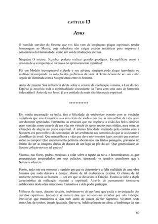 CAPÍTULO      13

                                         Jesus

O humilde servidor do Oriente que vos fala vem de longínquas plagas espirituais render
homenagem ao Mestre, cuja sabedoria não exigiu escolas iniciáticas para impor-se à
consciência da Humanidade, como um sol de irradiações eternas.

Ninguém O iniciou. Sozinho, poderia realizar grandes prodígios. Exemplificou como a
criatura deve comportar-se na busca do aprimoramento espiritual.

Foi um Modelo incomparável e desde o seu adventc ninguém pode alegar ignorância ou
sentir-se desamparadc na solução dos problemas da vida. A Terra deixou de sei um exílio
depois de iluminada com a Sua presença entre os homens.

Antes de projetar Sua influência direta sobre o cenáric da civilização romana, a Luz do Seu
Espírito já envolvia toda a espiritualidade circundante da Terra com uma aura de harmonia
indescritível. Antes de ser Jesus, já era entidade da mais alta hierarquia espiritual.


                                     ************


Em minha encarnação na índia, tive a felicidade de estabelecer contato com as verdades
espirituais que amo Considerava-a uma terra de sonhos em que as maravilhai da vida eram
devidamente apreciadas. Entretanto, as emocoes que me inspirava a visão dos belos cenários
eram sentidas como através de um véu, em virtude de serem muito mais nítidas, para mim, as
vibrações de alegria no plano espiritual. A intensa felicidade inspirada pelo contato com a
Natureza era puro reflexo do sentimento de ser arrebatado aos domínios do que se acostumava
classificar de irreal. Que maravilhosa a vida que dava movimentos ágeis aos pés que corriam
sobre os campos! Que encantamento permitia abeirar-nos das lindas paisagens, gravando no
íntimo do ser as imagens cheias de doçura de um lago ao pôr-do-sol! Que generosidade do
Senhor colocar-nos em tal paraíso!

Víamos, nas flores, pedras preciosas a rolar sobre o tapete da relva e lamentávamos os que
permaneciam emparedados em seus palácios, ignorando os quadros grandiosos que a
Natureza oferecia.

Porém, tudo isto era somente o cenário em que se desenrolava a feliz realidade de uma obra
humana que nada deixava a desejar, diante de tal exuberância externa. O clímax de tal
ambiente pertencia ao homem — ser em que se desvelara a Criação. Fundia-se nele a dupla
característica da realização material e espiritual. Através do pensamento tornava-se
colaborador desta obra miraculosa. Entendia-a e dela podia participar.

Milhares de seres, durante séculos, inebriaram-se do perfume que exala a investigação dos
círculos espirituais. Imenso é o número dos que se sentiram atraídos por esta vibração
irresistível que transforma a vida num canto de louvor ao Ser Supremo. Viveram nesta
atmosfera de sonhos, jamais igualada. Grava-se, indelevelmente na alma, a lembrança da paz


                                                                                        60
 