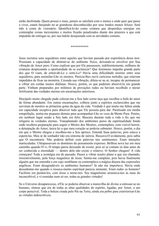 então desfrutada. Quem possui o mais, jamais se satisfará com o menos e onde quer que passe
a viver, estará farejando no ar grandezas desconhecidas por seus irmãos menos felizes. Será
tido à conta de visionário. Identificá-lo-ão como criatura que desperdiça energias em
contemplar coisas inexistentes e muitos ficarão penalizados diante dos prazeres a que está
impedido de entregar-se, por sua índole desajustada com as atividades comuns.


                                        ***********


Jesus recrutou seus seguidores entre aqueles que haviam passado por experiência desse teor.
Possuíam a capacidade de abstrair-se do ambiente físico, deixando-se envolver por Sua
vibração de Amor puro. Como explicar que por Ele passassem, indiferentemente, milhares de
criaturas desprezando a oportunidade de se esclarecer? Que fenómeno impedia grande parte
dos que O viam, de enten-dê-Lo e senti-Lo? Havia uma dificuldade enorme entre seus
seguidores, para assimilar-Lhe os ensinos. Parecia-lhes ouvir cariciosa melodia, que estavam
impedidos de fixar na memória. Cessada sua vibração, diluía-se no ar, incapaz de permanecer
a vibrar em cordas menos diáfanas. Houve, porém, os que puderam absorvê-la em grande
parte. Vinham preparados por milénios de provações rudes ou haviam recolhido o néctar
fertilizante das verdades eternas em encarnações anteriores.

Discípulo muito chegado pude colocar-me a Seu lado corno taça que recolhia a linfa do amor
de forma abundante. Em outras encarnações, colhera junto a espíritos esclarecidos que me
serviram de mestres as primeiras gotas da água da vida. Verdade é que muito me faltou ainda
em capacidade receptiva para absorver tudo que Ele possuía para dar. Paralisado em minha
estupefação, sentia-me pequeno demais para acompanhar-Lhe os voos da Mente Pura. Porém,
em nenhum lugar senão a Seu lado era feliz. Buscara durante toda a vida o fio que me
religaria às verdades eternas. Transplantado dos ambientes puros da espiritualidade hindu
onde recebera preparação para seguir o Mestre dos Mestres, contemplara, com visível horror,
a deturpação do Amor, única lei a que meu coração se poderia submeter. Houve, porém, o dia
em que o Mestre chegou e recolheu-me a Seu aprisco. Entendi Suas palavras, pois estava a
esperá-las. Meu ar de sonhador não era sintoma de inércia. Buscava-O avidamente, pois sabia
que O encontraria. Não poderia definir com palavras tais sentimentos. Eram intuições
inarticuladas. Ultrapassavam os domínios do pensamento expresso. Brilhou nova luz em meu
caminho quando O vi. O tempo parou deixando de existir, pois só se contam os dias antes de
ser conhecida a eternidade — dentro dela não existe o relativo. O Senhor chegara! A vida
começara! Toda a nostalgia era do passado. Passei a vibrar noutro plano a que era chamado,
irresistivelmente, pela força magnética de Jesus. Sentia-me completo, pois havia finalmente
alguém que me entendia e em cujo semblante eu contemplava a mágica doçura das expressões
angélicas. Eram desagradáveis os ambientes humanos? Já não me importava. Havia onde
dessedentar-me quando o resseca-mento espiritual parecia iminente. Eram rudes os homens?
Facílimo era perdoá-los, com Jesus a mirar-nos. Seu magnetismo arrastava-nos às raias do
inconcebível, e vi reunidas num só ser, todas as grandes virtudes!

Se o Universo desaparecesse, n'Ele se poderia observar a maravilha do divino a entrosar-se no
humano, síntese que era de todas as altas qualidades do espírito, ligadas, por Amor, a um
corpo perecível. Toda a beleza criada pelo Pai na Terra, ainda era pobre para exteriorizar-Lhe
as virtudes indescritíveis.




                                                                                           61
 
