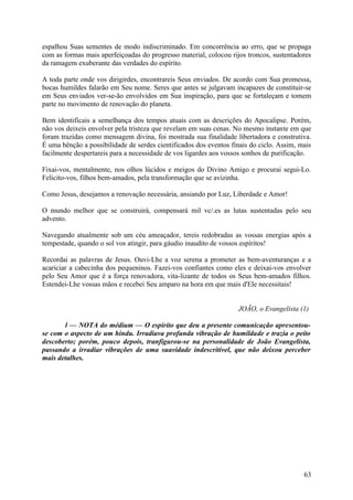 espalhou Suas sementes de modo indiscriminado. Em concorrência ao erro, que se propaga
com as formas mais aperfeiçoadas do progresso material, colocou rijos troncos, sustentadores
da ramagem exuberante das verdades do espírito.

A toda parte onde vos dirigirdes, encontrareis Seus enviados. De acordo com Sua promessa,
bocas humildes falarão em Seu nome. Seres que antes se julgavam incapazes de constituir-se
em Seus enviados ver-se-ão envolvidos em Sua inspiração, para que se fortaleçam e tomem
parte no movimento de renovação do planeta.

Bem identificais a semelhança dos tempos atuais com as descrições do Apocalipse. Porém,
não vos deixeis envolver pela tristeza que revelam em suas cenas. No mesmo instante em que
foram trazidas como mensagem divina, foi mostrada sua finalidade libertadora e construtiva.
É uma bênção a possibilidade de serdes cientificados dos eventos finais do ciclo. Assim, mais
facilmente despertareis para a necessidade de vos ligardes aos vossos sonhos de purificação.

Fixai-vos, mentalmente, nos olhos lúcidos e meigos do Divino Amigo e procurai segui-Lo.
Felicito-vos, filhos bem-amados, pela transformação que se avizinha.

Como Jesus, desejamos a renovação necessária, ansiando por Luz, Liberdade e Amor!

O mundo melhor que se construirá, compensará mil vc/.es as lutas sustentadas pelo seu
advento.

Navegando atualmente sob um céu ameaçador, tereis redobradas as vossas energias após a
tempestade, quando o sol vos atingir, para gáudio inaudito de vossos espíritos!

Recordai as palavras de Jesus. Ouvi-Lhe a voz serena a prometer as bem-aventuranças e a
acariciar a cabecinha dos pequeninos. Fazei-vos confiantes como eles e deixai-vos envolver
pelo Seu Amor que é a força renovadora, vita-lizante de todos os Seus bem-amados filhos.
Estendei-Lhe vossas mãos e recebei Seu amparo na hora em que mais d'Ele necessitais!


                                                                   JOÃO, o Evangelista (1)

       l — NOTA do médium — O espírito que deu a presente comunicação apresentou-
se com o aspecto de um hindu. Irradiava profunda vibração de humildade e trazia o peito
descoberto; porém, pouco depois, tranfigurou-se na personalidade de João Evangelista,
passando a irradiar vibrações de uma suavidade indescritível, que não deixou perceber
mais detalhes.




                                                                                          63
 