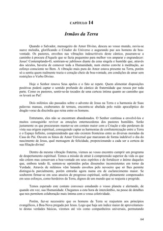 CAPÍTULO      14

                                  Irmãos da Terra

        Quando o Salvador, mensageiro do Amor Divino, desceu ao vosso mundo, ouviu-se
suave melodia, glorificando o Criador do Universo e augurando paz aos homens de boa-
vontade. Os pastores, envoltos nas vibrações indescritíveis deste cântico, puseram-se a
caminho à procura d'Aquele que se fazia pequenino para melhor vos amparar e engrandecer:
Jesus! Contemplando-O, sentiram-se jubilosos diante da cena singela e humilde que, através
dos séculos, haveria de comover toda a Humanidade, num eterno convite à meditação, ao
esforço consciente no Bem. A vibração mais pura do Amor estava presente na Terra, porém
só a sentiu quem realmente trazia o coração cheio de boa-vontade, em condições de amar sem
restrições o Verbo Divino.

        Hoje o Senhor renova Seus apelos e o fato se repete. Quem alimentar disposições
positivas poderá captar o sentido profundo do cântico de fraternidade que ressoa por toda
parte. Como os pastores, sentir-se-ão tocados de uma certeza íntima quanto ao caminho que
os levará ao Pai!

       Dois milénios são passados sobre o advento de Jesus na Terra e a harmonia de Suas
palavras mansas, exuberantes de ternura, encontra-se abafada pelo ruído apocalíptico do
dragão voraz da discórdia que reina entre os homens.

         Entretanto, eles não se encontram abandonados. O Senhor continua a envolvê-los e
muitos conseguirão reviver as emoções enternecedoras dos pastores humildes. Serão
justamente os que procuraram manter-se em contato maior com a Criação e não perderam de
vista sua origem espiritual, conseguindo captar as harmonias de confraternização entre a Terra
e o Espaço Infinito, compreendendo que não existem fronteiras entre as diversas moradas da
Casa do Pai. Ouvem os hinos de Amor Universal que marcaram de forma indelével o dia do
nascimento de Jesus, qual mensagem de felicidade, proporcionando a cada ser a certeza de
sua filiação divina!

        Dentro da mesma vibração fraterna, viemos ao vosso encontro cumprir um programa
de despertamento espiritual. Temos a missão de atrair à compreensão superior da vida os que
não crêem mas conservam a boa-vontade em seus espíritos e de fortalecer o ânimo daqueles
que, embora tendo fé, sentem-se oprimidos pelas dissensões inconsistentes em torno da
Verdade. Através de milénios vêm lutando envoltos pelo nevoeiro que só lhes permite
distingui-la parcialmente, porém entrarão agora numa era de esclarecimento maior. Se
souberem firmar-se em seus anseios de progresso espiritual, serão plenamente compensados
em seus esforços, como herdeiros da Terra, dignos de um mundo que se reajusta e progride.

       Temos esperado este contato convosco estudando o vosso planeta e alertando, de
quando em vez, sua Humanidade. Chegamos a esta hora de intercâmbio, na posse de detalhes
que nos permitem colaboração mais íntima com a vossa coletividade.

       Porém, faz-se necessário que os homens da Terra se reajustem aos princípios
evangélicos, à Boa-Nova pregada por Jesus. Logo que haja um índice maior de aproveitamen-
to destas verdades básicas, viremos até vós como companheiros universais, permutando


                                                                                           64
 