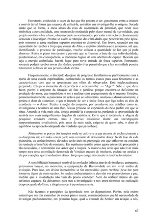 Entretanto, conhecido o valor da luz que lhe penetra o ser, geralmente entra a criatura
a amá-la de tal forma que esquece de utilizá-la, entretido em investigar-lhe as origens. Sucede
então que se forma, a meia altura do eixo de sustentação da pirâmide, que neste caso
simboliza a personalidade, uma intercessão produzida pelo plano mental da curiosidade, que
projeta sombra sobre a base, obscurecendo os sentimentos, por estar a atenção exclusivamente
dedicada a investigar. Produz-se assim a retenção das clari-dades que penetravam pelo ápice,
pois somente a parte mediana superior encontra-se disponível. Em breve, saturado em sua
capacidade de receber a força que emana do Alto, o espírito cristaliza-se e estaciona, até que,
identificando o processo de paralisação, resolve utilizar a quantidade de luz que já pode
absorver. Retira o plano intercessor e permite que se Ilumine a base de sua individualidade,
produzindo-se, em consequência, o fenómeno lógico de uma abertura de espaço. Descida que
seja a energia assimilada, haverá lugar para nova entrada de força superior. Entretanto,
somente poderá receber novas claridades, quando tiver permitido que a luz assimilada penetre
totalmente as bases de sua personalidade eterna.

        Frequentemente, o discípulo desejoso de progresso familiariza-se perfeitamente com a
teoria de uma escola espiritualista, conhecendo os termos exatos para cada fenómeno e as
características com que se apresentam aos olhos do observador. Está intelectualmente
preparado. Chega o momento da experiência e ordenam-lhe: — "Age!". Sabe o que deve
fazer, porém o conjunto da situação de fato o paralisa, porque encontra-se deficiente na
produção do amor, que impulsiona o ser a realizar com esquecimento de si mesmo. Estudou,
pormenorizadamente, o panorama de ação a que se submeteria; analisou-o demasiadamente, e
perdeu o dom de sintetizar, o que o impede de ver a única força que liga todos os elos da
existência — o Amor. Perdeu a noção do conjunto, por prender-se aos detalhes como se,
investigando a tessitura de uma flor, ficasse privado do espetáculo do belo jardim em que se
situa. Amando a vida mais alta, deseja entendê-la e angustia-se, perdendo a oportunidade de
senti-la nos mais insignificantes ângulos da existência. Certo que é inebriante a alegria de
pesquisar verdades eternas, mas é preciso estacionar diante das investigações
temporariamente irrealizáveis, pois antes de mais nada, exige-se de quem sabe, o dom do
equilíbrio na aplicação adequada das verdades que já conhece.

        Abriram-se as portas dos templos onde se cultivava a paz através do esclarecimento e
os discípulos são enviados a toda parte com a missão de demonstrar Amor. Nesta fase da vida
planetária, os conhecimentos elevados serão úteis na proporção em que influírem na conduta
de renúncia a benefício do conjunto. Em nenhuma ocasião como agora esteve tão procurado e
tão necessário, o sentimento cio Amor que a inspira. A maioria dos seres que não tiver mais
tempo para uma assimilação demorada da Verdade através do intelecto, poderá ser atraída a
ela por corações que transfundam Amor, força que coage docemente à renovação interior.

        A sensibilidade humana é passível de evolução infinita através do intelecto; entretanto,
precisamos buscar, no momento, a equiparação da Humanidade em um nível médio de
evolução. Para isso, um divino intercâmbio se faz necessário: quem recebeu, deve dar para
tornar-se digno de mais receber. Se tendes conhecimentos e eles não vos proporcionam a paz,
meditai que a insatisfação não vem do pouco conhecer. Vem do realizar menos do que
seríamos capazes. Se deixarmos para trás a investigação e nos entre-tivermos na realização
despreocupada do Bem, a alegria nascerá espontaneamente.

        Não fazemos o panegírico da ignorância nem do dogmatismo. Porém, pela ordem
natural que nos faz caminhar do menor para o maior, compreendemos que há necessidade de
investigar profundamente, em primeiro lugar, qual a vontade do Senhor em relação a nós,


                                                                                             67
 