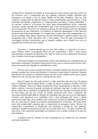 sentindo-Lhe os desígnios em relação ao nosso pequeno cosmo interior, para que, postos em
dia fielmente com a compreensão que nos compete, tenhamos cabedal suficiente para
interrogá-Lo em relação a este ou aquele detalhe de Sua Obra Grandiosa. Não nos cabe
conhecer a estrada antes de sabermos quais as nossas possibilidades para percorrê-la. A cada
quilómetro perlustrado, receberemos os esclarecimentos necessários à nossa estabilidade. E
no caminho evolutivo, se levarmos nos olhos lentes demasiadamente fortes, certamente
sofreremos quedas causadas pelo desequilíbrio entre o raio visual que possuímos e a extensão
de nossas passadas. Viveremos em expectativa ansiosa, por não estarmos certos da capacidade
de ajustar-nos ao que conhecemos. Ao contrário, se olharmos naturalmente à volta, tudo nos
parecerá muito bem proporcionado. As verdades para as quais estivermos amadurecidos, ser-
nos-ão reveladas numa adição natural que não nos transformará o aspecto exterior, nem nos
incapacitará para a fusão necessária com a vida comum. Livres da ação seccionadora da
investigação acirrada, permitiremos que as energias criadoras que o Senhor nos envia se
expandam até as bases de nosso espírito.


        Amaremos a verdade sabendo que seu mais belo atributo é o imperativo de servir e
amar. Seremos deuses na proporção direta em que construirmos o Bem e nesta certeza
encontraremos a esperança de aproximar-nos, cada vez mais, de uma compreensão elevada da
vida, vivendo-a mais do que investigando-a.

        Vibremos de alegria nas compreensões eternas, mas libertemo-nos, constantemente, da
interferência indesejável dos planos intercessórios da luz, que se colocam dentro de nós, sob a
forma de situações privilegiadas de entendimento e razão.

       Deu-nos Jesus a prova máxima de beleza e elevação espiritual que devemos procurar
alcançar, quando lavou os pés dos discípulos e renunciou a reagir diante da injustiça. Somente
para destacar Sua grandeza contribuíram gestos que não seriam copiados pelos que se julgam
superiores a Ele, mas que não sentem a extensão do Seu Amor.

        Quem O seguir, de mais nada precisará. A alma iluminada pelo amor que Ele pregou
atrai a si partículas desta vibração divina e é capaz de clarear os próprios caminhos com esta
simples irradiação. Através do intelecto poderemos forçar vagarosamente a elevação e subir,
palmo a palmo, a encosta da grande montanha da realização espiritual. A cada novo passo
porém, apesar de nos sentirmos recompensados, necessitaremos recompor as energias através
do trato ameno dos que nos cercam do carinho produzido pelo Amor e enquanto não
estivermos familiarizados com as vibrações do sentimento puro que nos cerca em cada degrau
evolutivo, será impossível nova caminhada. Com a alma inflamada pelo Amor, a subida
parecer-nos-á mais fácil, pois sucederá como se houvesse, no topo da montanha, um poderoso
imã, em cuja faixa de atração estivéssemos permanentemente envolvidos. Esta força abrir-
nos-á uma receptividade espantosa para a compreensão da paisagem externa. Mesmo sem
conhecermos tecnicamente as designações que assinalam a estrada da vida espiritual,
poderemos entendê-las porque haverá uma luz a circular entre nós e o Criador, tornando tudo
mais claro e não sentiremos dificuldades em afinamos com os planos evolutivos de que nos
aproximarmos.

       A própria força da vibração do amor encarregar-se-á de manter-nos em constante
renovação automática.




                                                                                            68
 