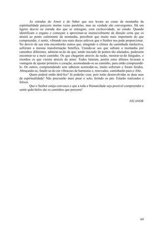As estradas do Amor e do Saber que nos levam ao cume da montanha da
espiritualidade parecem muitas vezes paralelas, mas na verdade são convergentes. Há um
ligeiro desvio na estrada dos que se entregam, com exclusividade, ao estudo. Quando
identificam o engano e começam a aproximar-se insensivelmente da direção certa que os
atrairá ao ponto culminante da montanha, percebem que muito mais importante do que
compreender, é sentir, vibrando nos mais doces enlevos que o Senhor nos pode proporcionar.
No desvio de sua rota encontrarão outros que, atingindo o clímax da caminhada intelectiva,
sofreram a mesma transformação benéfica. Unindo-se aos que subiam a montanha por
caminhos diferentes, admirar-se-ão de que, tendo iniciado de pontos tão afastados, pudessem
encontrar-se a meio caminho. Os que chegarem através da razão, mostrar-se-ão fatigados, e
risonhos os que vierem através do amor. Todos lutaram, porém estes últimos levaram a
vantagem de ajustar primeiro o coração, acomodando-se ao caminho, para então compreendê-
lo. Os outros, compreendendo sem saberem acomodar-se, muito sofreram e foram feridos.
Abraçando-se, fundir-se-ão em vibracoes de harmonia e, renovados, caminharão para o Alto.
         Quem poderá então detê-los? Já poderão voar, pois terão desenvolvidas as duas asas
da espiritualidade! Não precisarão mais pisar o solo, ferindo os pés. Estarão realizados e
felizes.
         Que o Senhor esteja convosco e que a toda a Humanidade seja possível compreender e
sentir quão belos são os caminhos que percorre!


                                                                                NICANOR




                                                                                        69
 